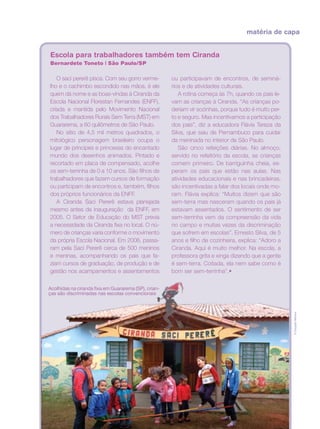 matéria de capa
Escola para trabalhadores também tem Ciranda
Bernardete Toneto | São Paulo/SP
ou participavam de encontros, de seminá-
rios e de atividades culturais.
A rotina começa às 7h, quando os pais le-
vam as crianças à Ciranda. “As crianças po-
deriam vir sozinhas, porque tudo é muito per-
to e seguro. Mas incentivamos a participação
dos pais”, diz a educadora Flávia Tereza da
Silva, que saiu de Pernambuco para cuidar
da meninada no interior de São Paulo.
São cinco refeições diárias. No almoço,
servido no refeitório da escola, as crianças
comem primeiro. De barriguinha cheia, es-
peram os pais que estão nas aulas. Nas
atividades educacionais e nas brincadeiras,
são incentivadas a falar dos locais onde mo-
ram. Flávia explica: “Muitos dizem que são
sem-terra mas nasceram quando os pais já
estavam assentados. O sentimento de ser
sem-terrinha vem da compreensão da vida
no campo e muitas vezes da discriminação
que sofrem em escolas”. Ernesto Silva, de 5
anos e filho de cozinheira, explica: “Adoro a
Ciranda. Aqui é muito melhor. Na escola, a
professora grita e xinga dizendo que a gente
é sem-terra. Coitada, ela nem sabe como é
bom ser sem-terrinha”.•
O saci pererê pisca. Com seu gorro verme-
lho e o cachimbo escondido nas mãos, é ele
quem dá nome e as boas-vindas à Ciranda da
Escola Nacional Florestan Fernandes (ENFF),
criada e mantida pelo Movimento Nacional
dos Trabalhadores Rurais Sem Terra (MST) em
Guararema, a 60 quilômetros de São Paulo.
No sítio de 4,5 mil metros quadrados, o
mitológico personagem brasileiro ocupa o
lugar de príncipes e princesas do encantado
mundo dos desenhos animados. Pintado e
recortado em placa de compensado, acolhe
os sem-terrinha de 0 a 10 anos. São filhos de
trabalhadores que fazem cursos de formação
ou participam de encontros e, também, filhos
dos próprios funcionários da ENFF.
A Ciranda Saci Pererê estava planejada
mesmo antes da inauguração da ENFF, em
2005. O Setor de Educação do MST previa
a necessidade da Ciranda fixa no local. O nú-
mero de crianças varia conforme o movimento
da própria Escola Nacional. Em 2006, passa-
ram pela Saci Pererê cerca de 500 meninos
e meninas, acompanhando os pais que fa-
ziam cursos de graduação, de produção e de
gestão nos acampamentos e assentamentos
©DouglasMansur
Acolhidas na ciranda fixa em Guararema (SP), crian-
ças são discriminadas nas escolas convencionais
 