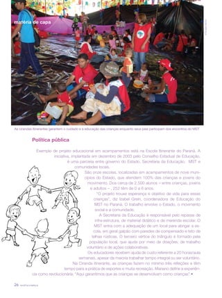revista criança26
©DouglasMansur
Política pública
Exemplo de projeto educacional em acampamentos está na Escola Itinerante do Paraná. A
iniciativa, implantada em dezembro de 2003 pelo Conselho Estadual de Educação,
é uma parceria entre governo do Estado, Secretaria da Educação, MST e
comunidades locais.
São onze escolas, localizadas em acampamentos de nove muni-
cípios do Estado, que atendem 100% das crianças e jovens do
movimento. Dos cerca de 2.500 alunos – entre crianças, jovens
e adultos – , 252 têm de 0 a 6 anos.
“O projeto trouxe esperança e objetivo de vida para essas
crianças”, diz Izabel Grein, coordenadora de Educação do
MST no Paraná. O trabalho envolve o Estado, o movimento
social e a comunidade.
A Secretaria da Educação é responsável pelo repasse de
infra-estrutura, de material didático e de merenda escolar. O
MST entra com a adequação de um local para abrigar a es-
cola, em geral galpão com paredes de compensado e teto de
telhas rústicas. O terceiro vértice do triângulo é formado pela
população local, que ajuda por meio de doações, de trabalho
voluntário e de ações colaborativas.
Os educadores recebem ajuda de custo referente a 20 horas/aula
semanais, apesar da maioria trabalhar tempo integral ou ser voluntário.
Na Ciranda itinerante, as crianças fazem no mínimo três refeições e têm
tempo para a prática de esportes e muita recreação. Mariano define a experiên-
cia como revolucionária: “Aqui garantimos que as crianças se desenvolvam como crianças”.•
As cirandas itinerantes garantem o cuidado e a educação das crianças enquanto seus pais participam dos encontros do MST
matéria de capa
 
