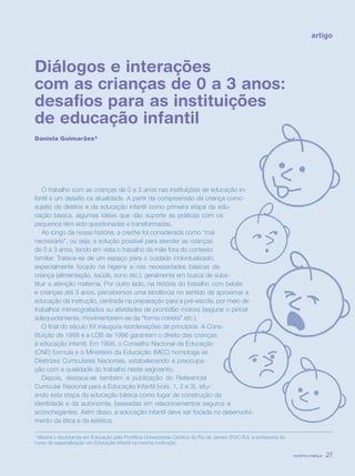 revista criança 27
Diálogos e interações
com as crianças de 0 a 3 anos:
desafios para as instituições
de educação infantil
Daniela Guimarães*
artigo
O trabalho com as crianças de 0 a 3 anos nas instituições de educação in-
fantil é um desafio na atualidade. A partir da compreensão da criança como
sujeito de direitos e da educação infantil como primeira etapa da edu-
cação básica, algumas idéias que dão suporte às práticas com os
pequenos têm sido questionadas e transformadas.
Ao longo da nossa história, a creche foi considerada como “mal
necessário”, ou seja, a solução possível para atender as crianças
de 0 a 3 anos, tendo em vista o trabalho da mãe fora do contexto
familiar. Tratava-se de um espaço para o cuidado individualizado;
especialmente focado na higiene e nas necessidades básicas da
criança (alimentação, saúde, sono etc.), geralmente em busca de subs-
tituir a atenção materna. Por outro lado, na história do trabalho com bebês
e crianças até 3 anos, percebemos uma tendência no sentido de aproximar a
educação da instrução, centrada na preparação para a pré-escola, por meio de
trabalhos mimeografados ou atividades de prontidão motora (segurar o pincel
adequadamente, movimentarem-se da “forma correta” etc.).
O final do século XX inaugura reordenações de princípios. A Cons-
tituição de 1988 e a LDB de 1996 garantem o direito das crianças
à educação infantil. Em 1998, o Conselho Nacional de Educação
(CNE) formula e o Ministério da Educação (MEC) homologa as
Diretrizes Curriculares Nacionais, estabelecendo a preocupa-
ção com a qualidade do trabalho neste segmento.
Depois, destaca-se também a publicação do Referencial
Curricular Nacional para a Educação Infantil (vols. 1, 2 e 3), situ-
ando esta etapa da educação básica como lugar de construção da
identidade e da autonomia, baseadas em relacionamentos seguros e
aconchegantes. Além disso, a educação infantil deve ser focada no desenvolvi-
mento da ética e da estética.
* Mestre e doutoranda em Educação pela Pontifícia Universidade Católica do Rio de Janeiro (PUC-RJ), e professora do
curso de especialização em Educação Infantil na mesma instituição.
revista criança 27revista criança 27
 