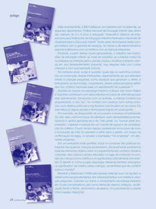 revista criança28
artigo
Mais recentemente, o MEC elaborou, em parceria com os sistemas, os
seguintes documentos: Política Nacional de Educação Infantil: pelo direito
das crianças de 0 a 6 anos à educação; Parâmetros Básicos de Infra-
estrutura para Instituições de Educação Infantil e Parâmetros Nacionais de
Qualidade para a Educação Infantil. Todos estes documentos estão com-
prometidos com a garantia de espaços, de rotinas e de relacionamentos
seguros e afetuosos com os bebês e com as crianças pequenas.
Portanto, a partir destas novas perspectivas, o trabalho nas institui-
ções de educação infantil, ao invés de substituir os cuidados maternos
ou preparar as crianças para a escola, passa a focalizar a própria crian-
ça em seu desenvolvimento presente, nas relações dela com outras
crianças e com sua realidade cultural.
No contexto atual, surge a questão: quais são os caminhos concre-
tos na construção destas instituições, especialmente as que atendem
bebês e crianças pequenas, como espaços que garantam o direito à
brincadeira, ao aconchego, à expressão, dentre outros princípios defini-
dos nos critérios nacionais para um atendimento de qualidade ?
Autores do campo da psicologia histórico-cultural, tais como Wallon
e Vygotsky contribuem com seus estudos na busca de alternativas para
este atendimento. De acordo com os autores, a criança constrói sua
singularidade, o seu “eu”, no contato com adultos, com outras crian-
ças, com objetos, palavras e significados que circulam ao seu redor. Ela
internaliza as regras sociais e recria essas regras em suas ações.
Por exemplo, se chega perto de um parceiro e arranca um brinquedo
da mão dele, está em busca de satisfazer suas necessidades próprias.
Quando o adulto aproxima-se e diz “não pode” ou “vamos pedir em-
prestado”, ingressa a criança em um mundo de regras e de considera-
ção do coletivo. Pouco tempo depois, poderemos vê-la puxar de novo
o brinquedo da mão do parceiro e olhar para o adulto, em busca da
confirmação da regra, ou ensaiar a expressão “me empresta”, em dife-
rentes situações.
Em um ambiente onde partilhar, trocar e conversar são práticas co-
tidianas nas quais as crianças se envolvem, provavelmente poderemos
notá-las ofertando objetos entre si e experimentando contatos visuais e
corporais. Isso coloca o adulto-educador no lugar de mediador do con-
tato da criança com o coletivo e os significados culturalmente dominan-
tes. O desafio é: como ocupar esse lugar, deixando também emergirem
os significados (re) criados pelas crianças, os sentidos que ela constrói
sobre o mundo?
Bondioli e Mantovani (1998) são autoras italianas que nos ajudam a
refletir sobre as peculiaridades dos relacionamentos com bebês e crian-
ças pequenas. Colocam luz sobre o envolvimento da criança pequena
em rituais comunicativos, tais como oferta de objetos, imitação, vocali-
zação frente a frente, sincronismo de gestos, circunscrevendo a creche
como espaço relacional.
revista criança28 revista criança28
 