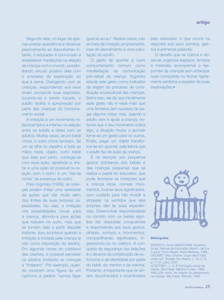 revista criança 29
Bibliografia:
BONDIOLI, Anna; MANTOVANI, Susanna
(orgs). Manual de Educação Infantil – de 0 a
3 anos. Porto Alegre: Artes Médicas, 1998.
DIDONET, Vital. Creche: a que veio? Para
onde vai?. Brasília: Em Aberto, v. 18, n.73,
p 11-27, julho, 2001.
VYGOTSKY, L. S. A Formação social da
mente. São Paulo: Martins Fontes, 1989.
WALLON, Henri. As origens do pensamento
na criança. São Paulo: Manole, 1988.
artigo
Segundo elas, no lugar de ape-
nas prestar assistência e observar
passivamente as descobertas in-
fantis, o educador é convocado a
estabelecer mediações na relação
da criança com o mundo, possibi-
litando vínculo positivo dela com
o processo de exploração do
que a cerca. Dialogando com as
crianças, respondendo aos seus
sinais, evocando suas respostas,
tocando-as e sendo tocado, o
adulto facilita a apropriação por
parte das crianças do funciona-
mento social.
A imitação é um movimento re-
lacional típico e intenso na relação
entre os bebês e deles com os
adultos. Muitas vezes, se um bebê
chora, o outro chora também. Se
um se olha no espelho e bate as
mãos neste objeto, outro bebê
que está por perto, contagia-se
com essa ação, repetindo-a. Imi-
tar é uma ação só possível na re-
lação com o outro; é um “dar-se
conta” da presença do outro.
Para Vygotsky (1989), as crian-
ças podem imitar uma variedade
de ações que vão muito além
dos limites de suas próprias ca-
pacidades. Ou seja, a imitação
cria possibilidades novas para
a criança, abrindo-a para ações
que nascem no outro, mas que
se tornam dela a partir daquele
instante. Isso acontece quando a
imitação é iniciada pela criança (e
não como imposição do adulto).
Em algumas cenas do cotidiano
das creches, é possível perceber
os adultos incitando as crianças
a “imitarem”. Por exemplo, quan-
do mostram uma figura de um
cachorro e pedem “vamos fazer
igual ao au au”. Nestes casos, não
se trata da imitação propriamente,
mas do atendimento a uma solici-
tação do adulto.
O gesto de apontar é outro
comportamento comum como
manifestação da comunicação
pré-verbal da criança. Vygotsky
estuda este gesto como indicador
da origem do processo de cons-
tituição sociocultural das crianças.
Sobre isso, ele diz que inicialmente
esse gesto não é nada mais que
uma tentativa sem sucesso de pe-
gar alguma coisa; mas, quando o
adulto vem e ajuda a criança, no-
tando que o seu movimento indica
algo, a situação muda; o apontar
torna-se um gesto para os outros.
Então, pegar um objeto transfor-
ma-se em apontar, pela leitura que
o adulto faz da ação da criança.
É na atenção aos pequenos
gestos cotidianos dos bebês e
das crianças pequenas que se
realiza o papel do educador, que
pode favorecer as imitações que
a criança inicia, nomear movi-
mentos, buscar seus significados,
com cuidado para não invadir e
atropelar os sentidos que elas
próprias dão às suas experiên-
cias. Desenvolver responsividade
no contato com os bebês signi-
fica dar respostas congruentes
e responsáveis aos seus gestos,
olhares, sorrisos e movimentos,
compartilhando significados, in-
gressando-os no coletivo. A con-
quista da segurança nas relações
é o alicerce da constituição de au-
tonomia e de identidade por parte
do bebê, do menino e da menina.
Portanto, é importante que se sin-
tam reconhecidos e incentivados
pelo educador, o que ocorre na
resposta aos seus sorrisos, ges-
tos e primeiras palavras.
O desafio que se coloca é ob-
servar, organizar espaços, tempos
e materiais, acompanhar e res-
ponder às crianças sem antecipar
suas conquistas ou fechar rigida-
mente sentidos a respeito de suas
explorações.•
revista criança 29revista criança 29
 