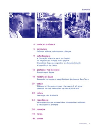 revista criança 3
sumário
carta ao professor
entrevista
Culturas Infantis e direitos das crianças
caleidoscópio
A Educação Infantil a partir do Fundeb
Os impactos do Fundeb numa capital
Municípios de pequeno porte e a educação infantil:
a experiência de Castro
professor faz literatura
Encontro das águas
matéria de capa
Educação no campo: a experiência do Movimento Sem Terra
artigo	
Diálogos e interações com as crianças de 0 a 3 anos:
desafios para as instituições de educação infantil
relato	
Ser negro, ser brasileiro
reportagem	
Proinfantil valoriza professoras e professores e modifica
a educação das crianças
resenha
notas	
cartas
5 19 34
4
5
9
18
19
27
30
34
38
40
41
 