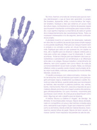 revista criança 31
relato
No início, fizemos uma roda de conversa para que as crian-
ças relembrassem o que já havia sido aprendido no projeto
Ser brasileiro. Apresentei, então, a nova temática: Ser negro,
ser brasileiro. Expliquei a elas que veríamos um pouco mais
da cultura negra, conheceríamos a história de pessoas negras
que trouxeram importantes contribuições para nossa socieda-
de, o que significa negro(a) e a importância de cada um gostar
de si independentemente das características físicas. Todos se
mostraram interessados e no dia seguinte, demos continuida-
de ao projeto.
A atividade inicial foi um exercício de observação, realizado
em dois dias no auditório da escola (que possui amplo espaço
e uma parede espelhada). Pedi para as crianças ficarem bem
à vontade e os convidei a sentar em círculo formando uma
roda. Expliquei que cada um que quisesse iria, em duplas ou
trios, até o espelho para se observar e depois voltaria para a
roda para contar aos colegas o que foi observado. E, assim
aconteceu. Incitei as crianças para que falassem das suas ca-
racterísticas e percebessem as semelhanças e as diferenças
entre eles e os colegas. Busquei trabalhar o entendimento de
diferente, nem como superior, nem como inferior. As rodas de
conversa estenderam-se por todo o projeto. Nelas, as crianças
refletiram sobre a questão racial e tiveram oportunidade de fa-
lar, expor suas idéias, vivências, percepções do mundo (família,
televisão, escola etc.).
O trabalho prosseguiu com vídeos animados, músicas, tea-
tro de fantoches, livros de histórias que traziam como persona-
gens principais negros, enaltecendo sua beleza e caráter. Du-
rante as rodas de leitura, quando pedia para que recontassem
as histórias, eles recorriam a palavras positivas: reis, rainhas,
bonito, menina bonita. Para mim, essa era a resposta de que o
material utilizado promovia uma imagem positiva dos persona-
gens afrodescendentes. Em outro momento, novamente pedi
que fizesse o auto-retrato. As crianças já se desenhavam como
eram. Algumas iam até o espelho para se observar.
A história “Bruna e a Galinha d’ Angola”, de Gercilga de
Almeida, foi recontada pelas crianças. Depois dessa atividade,
cada um compartilhou um pouco das histórias contadas pelos
avós, valorizando suas origens. Sugeri que criássemos “panôs”
como os da história. Devido à falta de material (tecidos), impro-
visamos usando folhas de papel. Depois de terem secado, os
nossos “panôs” foram expostos nas paredes da sala de aula.
revista criança 31revista criança 31
 