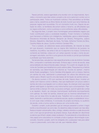 revista criança32
Nesse período, estava agendada uma reunião com os responsáveis. Apro-
veitei o momento para falar sobre o projeto e de como seria bom contar com a
participação deles. Todos se mostraram solícitos. Para sensibilizar as famílias
para o tema, assistimos ao filme Heróis de todo mundo que narra histórias de
pessoas negras bem-sucedidas. Foi um momento muito rico. Depois da exi-
bição do vídeo, os familiares discutiram sobre o racismo, as dificuldades que
os negros enfrentam, como a pobreza e como enfrentar estas dificuldades.
Na segunda fase, o projeto visou homenagear personalidades negras que
muito contribuíram para a sociedade brasileira. Foram homens e mulheres
que marcaram a história com inteligência, habilidades, garra e determinação.
Estudamos Antonieta de Barros, Benjamin de Oliveira, Pixinguinha, Juliano
Moreira, Aleijadinho, Machado de Assis, Tia Ciata, Adhemar Ferreira da Silva,
Carolina Maria de Jesus, Zumbi e Antônio Candeia Filho.
Tive o cuidado, ao selecionar essas personalidades, de mesclar as áreas
em que atuavam, mostrando que os negros têm históricos de sucesso na
medicina, na política, nas artes e não só no esporte e na música. Conforme ia
contando as histórias, colava em um cartaz exposto na sala o nome da per-
sonagem estudada, sua foto e uma gravura de revista ou jornal que ilustrasse
a profissão que havia exercido.
Na terceira fase, estudamos mais especificamente a vida de Antônio Candeia
Filho, compositor e sambista renomado. Embora seja o nome da escola, essa
personalidade era desconhecida pelas crianças. Foi a partir do resgate da me-
mória de Candeia que trabalhamos a auto-estima delas. Pesquisamos a história
do sambista, sua determinação em retornar ao “mundo do samba”, mesmo
tendo ficado paraplégico. Como Candeia tinha ligação com a música, fizemos
um samba de roda, valorizando a preservação da cultura dos africanos que
vieram para o Brasil e que foi uma das bases de formação do samba carioca.
Os alunos ouviram o CD com sambas de roda. Depois disso, mostrei um
cartaz com tópicos curtos e diretos, mas que explicavam um pouco sobre o
samba de roda e sua ligação com a cultura negra. As crianças viram que esse
gênero está ligado à capoeira e aos instrumentos que a acompanham. Pas-
samos então a dançar. Em roda, eu puxava cantigas, que em geral são curtas
e se repetem. Assim, as crianças memorizavam facilmente acompanhando
com palmas. Ao tratar do samba, observei que os meninos estranharam no
início, por ver esse ritmo na sala de aula. Trabalhar com a cultura da comuni-
dade, trazendo o samba para o ambiente escolar, ajudou a estabelecer víncu-
lo com suas vidas cotidianas. A conclusão do projeto aconteceu no auditório
da escola, onde a turma cantou e dançou em uma bonita roda.
Durante o projeto, pude perceber que as crianças passaram a achar o negro
bonito e reconheceram-se como tais. Os desenhos delas tornaram-se mais deta-
lhados e traziam sobrancelha, cílios, umbigo, cabelos coloridos e a pele de acordo
com o tom que se aproximava da própria criança. Suas atitudes em discriminar
os alunos que tinham cabelo crespo acabaram. Fui percebendo a importância do
meu papel como educadora no combate a toda e qualquer discriminação e pre-
conceito. Durante o projeto, senti-me obrigada a ler, a pesquisar mais para saber
o que é o preconceito, como lidar com ele, que materiais utilizar.
relato
revista criança32 revista criança32
 