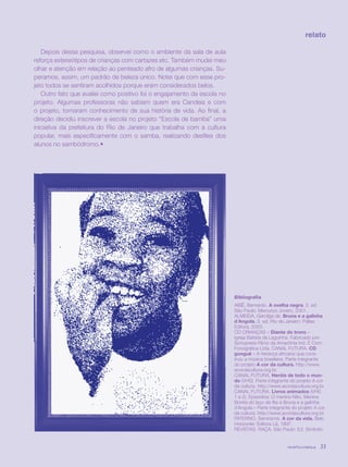 revista criança 33
Depois dessa pesquisa, observei como o ambiente da sala de aula
reforça estereótipos de crianças com cartazes etc. Também mudei meu
olhar e atenção em relação ao penteado afro de algumas crianças. Su-
peramos, assim, um padrão de beleza único. Notei que com esse pro-
jeto todos se sentiram acolhidos porque eram considerados belos.
Outro fato que avaliei como positivo foi o engajamento da escola no
projeto. Algumas professoras não sabiam quem era Candeia e com
o projeto, tomaram conhecimento de sua história de vida. Ao final, a
direção decidiu inscrever a escola no projeto “Escola de bamba” uma
iniciativa da prefeitura do Rio de Janeiro que trabalha com a cultura
popular, mais especificamente com o samba, realizando desfiles dos
alunos no sambódromo.•
relato
Bibliografia
AIBÊ, Bernardo. A ovelha negra. 2. ed.
São Paulo: Mercuryo Jovem, 2001.
ALMEIDA, Gercilga de. Bruna e a galinha
d´Angola. 3. ed. Rio de Janeiro: Pallas
Editora, 2003.
CD CRIANÇAS – Diante do trono –
Igreja Batista da Lagoinha. Fabricado por:
Sonopress-Rimo da Amazônia Ind. E Com.
Fonográfica Ltda. CANAL FUTURA. CD
gonguê – A herança africana que cons-
truiu a música brasileira. Parte integrante
do projeto A cor da cultura. http://www.
acordacultura.org.br.
CANAL FUTURA. Heróis de todo o mun-
do (VHS). Parte integrante do projeto A cor
da cultura. http://www.acordacultura.org.br.
CANAL FUTURA. Livros animados (VHS
1 e 2). Episódios: O menino Nito, Menina
Bonita do laço de fita e Bruna e a galinha
d´Angola.– Parte integrante do projeto A cor
da cultura. http://www.acordacultura.org.br.
PATERNO, Semíramis. A cor da vida. Belo
Horizonte: Editora Lê, 1997.
REVISTAS RAÇA. São Paulo: Ed. Símbolo.
revista criança 33revista criança 33
 