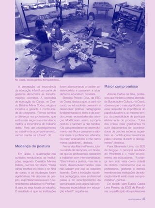 revista criança 35
reportagem
revista criança 35
A percepção da importância
da educação infantil por parte de
gestores demonstra as transfor-
mações ocorridas. A secretária
de educação de Cariús, no Cea-
rá, Betânia Maria Cortez, elogia a
iniciativa e garante a continuida-
de do programa. “Temos sentido
a diferença nos professores, que
estão mais seguros e entendendo
melhor a importância do trabalho
deles. Para dar prosseguimento
ao trabalho de acompanhamento,
vamos manter os tutores”, diz.
Mudança de postura
Em Goiás, a qualificação das
cursistas revolucionou as institui-
ções, segundo Cremilda Martins
Batista, da EGG do Estado. “Visitei
várias creches no início e no final
do curso, e as mudanças foram
significativas. No decorrer do pro-
jeto, as profissionais levavam o co-
nhecimento adquirido no Proinfan-
til para os seus locais de trabalho.
O resultado é que as instituições
foram abandonando o caráter as-
sistencialista e passaram a atuar
de forma educativa”, constata.
Eleneida Peixoto Cruz, da EEG
do Ceará, destaca que, a partir do
curso, os educadores passaram a
desenvolver práticas pedagógicas
fundamentadas na teoria e de acor-
do com as necessidades das crian-
ças. Modificaram, assim, a própria
postura e também a das famílias.
“Os pais perceberam o desenvolvi-
mento dos filhos e passaram a valo-
rizar mais os professores, olhando-
os como educadores e não como
meros cuidadores”, destaca.
Fernandes Martins Pereira, tutor
na cidade de Nerópolis, em Goiás,
diz que as profissionais passaram
a trabalhar com intencionalidade.
“Elas tinham a prática, mas não a
teoria, desenvolviam tarefas, mas
não sabiam por que as estavam
fazendo. Com a inovação na prá-
tica pedagógica, esse profissional
passa a ter reconhecimento da
comunidade, pois agora são pro-
fessoras especialistas em educa-
ção infantil”, orgulha-se.
Maior compromisso
Antonia Carlos da Silva, profes-
sora que ministrou o tema Identida-
de Sociedade e Cultura, no Ceará,
observa que o mais significativo foi
esse despertar da importância do
papel educativo e, ao mesmo tem-
po, da possibilidade de participar
efetivamente do processo. “Uma
das coisas mais gratificantes foi
ouvir depoimentos de coordena-
doras de creches sobre as suges-
tões e contribuições levantadas
pelas cursistas durante o planeja-
mento”, destaca.
Para Silvaneide Lima, da EEG
de Sergipe, o principal resultado
do Proinfantil é o maior envolvi-
mento dos educadores. “A crian-
ça tem sido vista como cidadã
de direitos. Percebemos que os
professores, gestores e demais
membros das instituições de edu-
cação infantil estão mais compro-
metidos”, pontua.
De acordo com Eunice Cabral
Lima Pereira, da EGG de Rondô-
nia, a qualificação dos professores
revista criança 35
©JarbasVasconcelos
No Ceará, escola ganhou brinquedoteca...
 