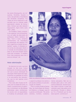 revista criança 37
reportagem
da creche Moranguinho, em Ari-
quemes, Rondônia. Durante o
curso, ela aprendeu a importância
das atividades recreativas. “Fui
criada de forma tradicional e não
percebia que as crianças estão
aprendendo através da brinca-
deira. Achava que elas estavam
bagunçando. Agora tenho outro
olhar”, relata.
Em Fortaleza, Ceará, a propos-
ta de organizar uma brinquedote-
ca e um salão de artes partiu da
professora Zelma Venâncio da
Silva. “Com o curso, tomamos
conhecimento da importância
da preparação dos espaços. Por
isso, sugerimos a criação dos am-
bientes”, explica. A interação en-
tre turmas de educação infantil e
a inclusão de brincadeiras popu-
lares no dia-a-dia também fazem
parte das novidades. “O trabalho
ficou mais prazeroso para nós e
para as crianças”, diz.
Auto valorização
No decorrer do curso, que teve
duração de dois anos, muitos
professores formadores percebe-
ram que a pouca valorização da
educação infantil repercutia nega-
tivamente na qualidade do ensino
e na auto-estima dos educado-
res, que se viam apenas como
cuidadores.
Para José Jânio Duarte de Oli-
veira, tutor na cidade de Cariús, no
Ceará, o programa levou os gesto-
res a conhecerem as dificuldades
enfrentadas pelos profissionais.
De acordo com os especialistas,
a mudança de percepção sobre
revista criança 37revista criança 37
©JarbasVasconcelos
Idéias da professora-cursista do Proinfantil, Zelma
o papel do professor de creche e
pré-escola contribuiu na autovalo-
rização do trabalho.
Para a cursista Andércia Santas
Silva, da creche Maria de Oliveira,
em Estância, no Sergipe, essa foi
a grande contribuição. “Me sentia
crechera, monitora, cuidadora,
menos educadora. Não era va-
lorizada pelos pais e nem pelos
outros professores. Aprendi que o
meu papel é educar e cuidar das
crianças e assim elas estão se de-
senvolvendo. Percebo a diferen-
ça. Foi o Proinfantil que me deu
esse suporte”, comemora.•
 