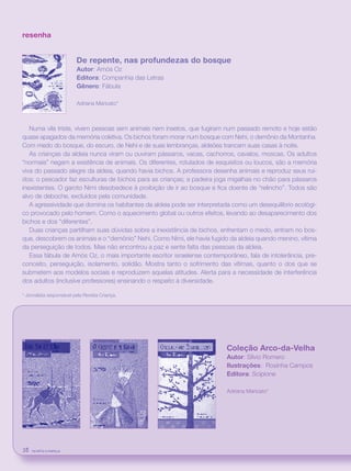 revista criança38
resenha
De repente, nas profundezas do bosque
Autor: Amós Oz
Editora: Companhia das Letras
Gênero: Fábula
Adriana Maricato*
Numa vila triste, vivem pessoas sem animais nem insetos, que fugiram num passado remoto e hoje estão
quase apagados da memória coletiva. Os bichos foram morar num bosque com Nehi, o demônio da Montanha.
Com medo do bosque, do escuro, de Nehi e de suas lembranças, aldeões trancam suas casas à noite.
As crianças da aldeia nunca viram ou ouviram pássaros, vacas, cachorros, cavalos, moscas. Os adultos
“normais” negam a existência de animais. Os diferentes, rotulados de esquisitos ou loucos, são a memória
viva do passado alegre da aldeia, quando havia bichos. A professora desenha animais e reproduz seus ruí-
dos; o pescador faz esculturas de bichos para as crianças; a padeira joga migalhas no chão para pássaros
inexistentes. O garoto Nimi desobedece à proibição de ir ao bosque e fica doente de “relincho”. Todos são
alvo de deboche, excluídos pela comunidade.
A agressividade que domina os habitantes da aldeia pode ser interpretada como um desequilíbrio ecológi-
co provocado pelo homem. Como o aquecimento global ou outros efeitos, levando ao desaparecimento dos
bichos e dos “diferentes”.
Duas crianças partilham suas dúvidas sobre a inexistência de bichos, enfrentam o medo, entram no bos-
que, descobrem os animais e o “demônio” Nehi. Como Nimi, ele havia fugido da aldeia quando menino, vítima
da perseguição de todos. Mas não encontrou a paz e sente falta das pessoas da aldeia.
Essa fábula de Amós Oz, o mais importante escritor israelense contemporâneo, fala de intolerância, pre-
conceito, perseguição, isolamento, solidão. Mostra tanto o sofrimento das vítimas, quanto o dos que se
submetem aos modelos sociais e reproduzem aquelas atitudes. Alerta para a necessidade de interferência
dos adultos (inclusive professores) ensinando o respeito à diversidade.
* Jornalista responsável pela Revista Criança.
Coleção Arco-da-Velha
Autor: Sílvio Romero
Ilustrações: Rosinha Campos
Editora: Scipione
Adriana Maricato*
revista criança38 revista criança38
 