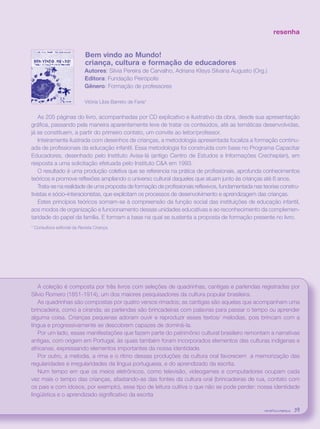 revista criança 39
resenha
Bem vindo ao Mundo!
criança, cultura e formação de educadores
Autores: Silvia Pereira de Carvalho, Adriana Klisys Silvana Augusto (Org.)
Editora: Fundação Peirópolis
Gênero: Formação de professores
Vitória Líbia Barreto de Faria*
As 205 páginas do livro, acompanhadas por CD explicativo e ilustrativo da obra, desde sua apresentação
gráfica, passando pela maneira aparentemente leve de tratar os conteúdos, até as temáticas desenvolvidas,
já se constituem, a partir do primeiro contato, um convite ao leitor/professor.
Inteiramente ilustrada com desenhos de crianças, a metodologia apresentada focaliza a formação continu-
ada de profissionais da educação infantil. Essa metodologia foi construída com base no Programa Capacitar
Educadores, desenhado pelo Instituto Avisa-lá (antigo Centro de Estudos e Informações Crecheplan), em
resposta a uma solicitação efetuada pelo Instituto C&A em 1993.
O resultado é uma produção coletiva que se referencia na prática de profissionais, aprofunda conhecimentos
teóricos e promove reflexões ampliando o universo cultural daqueles que atuam junto às crianças até 6 anos.
Trata-se na realidade de uma proposta de formação de profissionais reflexivos, fundamentada nas teorias constru-
tivistas e sócio–interacionistas, que explicitam os processos de desenvolvimento e aprendizagem das crianças.
Estes princípios teóricos somam-se à compreensão da função social das instituições de educação infantil,
aos modos de organização e funcionamento dessas unidades educativas e ao reconhecimento da complemen-
taridade do papel da família. E formam a base na qual se sustenta a proposta de formação presente no livro.
* Consultora editorial da Revista Criança.
A coleção é composta por três livros com seleções de quadrinhas, cantigas e parlendas registradas por
Sílvio Romero (1851-1914), um dos maiores pesquisadores da cultura popular brasileira.
As quadrinhas são compostas por quatro versos rimados; as cantigas são aquelas que acompanham uma
brincadeira, como a ciranda; as parlendas são brincadeiras com palavras para passar o tempo ou aprender
alguma coisa. Crianças pequenas adoram ouvir e reproduzir esses textos/ melodias, pois brincam com a
língua e progressivamente se descobrem capazes de dominá-la.
Por um lado, essas manifestações que fazem parte do patrimônio cultural brasileiro remontam a narrativas
antigas, com origem em Portugal, às quais também foram incorporados elementos das culturas indígenas e
africanas, expressando elementos importantes da nossa identidade.
Por outro, a melodia, a rima e o ritmo dessas produções da cultura oral favorecem a memorização das
regularidades e irregularidades da língua portuguesa, e do aprendizado da escrita.
Num tempo em que os meios eletrônicos, como televisão, videogames e computadores ocupam cada
vez mais o tempo das crianças, afastando-as das fontes da cultura oral (brincadeiras de rua, contato com
os pais e com idosos, por exemplo), esse tipo de leitura cultiva o que não se pode perder: nossa identidade
lingüística e o aprendizado significativo da escrita
revista criança 39revista criança 39
 