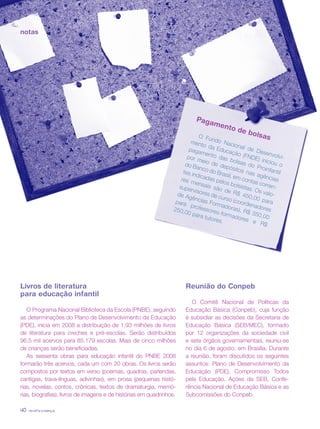 revista criança40
notas
Pagamento de bolsasO Fundo Nacional de Desenvolvi-
mento da Educação (FNDE) iniciou o
pagamento das bolsas do Proinfantil
por meio de depósitos nas agências
do Banco do Brasil, em contas corren-
tes indicadas pelos bolsistas. Os valo-
res mensais são de R$ 450,00 para
supervisores de curso (coordenadores
de Agências Formadoras), R$ 350,00
para professores-formadores e R$
250,00 para tutores.
Livros de literatura
para educação infantil
O Programa Nacional Biblioteca da Escola (PNBE), seguindo
as determinações do Plano de Desenvolvimento da Educação
(PDE), inicia em 2008 a distribuição de 1,93 milhões de livros
de literatura para creches e pré-escolas. Serão distribuídos
96,5 mil acervos para 85.179 escolas. Mais de cinco milhões
de crianças serão beneficiadas.
As sessenta obras para educação infantil do PNBE 2008
formarão três acervos, cada um com 20 obras. Os livros serão
compostos por textos em verso (poemas, quadras, parlendas,
cantigas, trava-línguas, adivinhas), em prosa (pequenas histó-
rias, novelas, contos, crônicas, textos de dramaturgia, memó-
rias, biografias), livros de imagens e de histórias em quadrinhos.
Reunião do Conpeb
O Comitê Nacional de Políticas da
Educação Básica (Conpeb), cuja função
é subsidiar as decisões da Secretaria de
Educação Básica (SEB/MEC), formado
por 12 organizações da sociedade civil
e sete órgãos governamentais, reuniu-se
no dia 6 de agosto, em Brasília. Durante
a reunião, foram discutidos os seguintes
assuntos: Plano de Desenvolvimento da
Educação (PDE), Compromisso Todos
pela Educação, Ações da SEB, Confe-
rência Nacional de Educação Básica e as
Subcomissões do Conpeb.
revista criança40
 