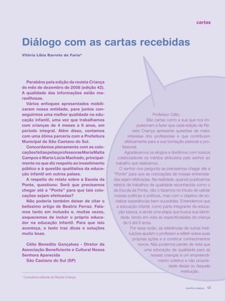 revista criança 41
cartas
Diálogo com as cartas recebidas
Vitória Líbia Barreto de Faria*
* Consultora editorial da Revista Criança.
Parabéns pela edição da revista Criança
do mês de dezembro de 2006 (edição 42).
A qualidade das informações estão ma-
ravilhosas.
Vários enfoques apresentados mobili-
zaram nossa entidade, para juntos con-
seguirmos uma melhor qualidade na edu-
cação infantil, uma vez que trabalhamos
com crianças de 4 meses a 6 anos, em
período integral. Além disso, contamos
com uma ótima parceria com a Prefeitura
Municipal de São Caetano do Sul.
Concordamos plenamente com as colo-
caçõesfeitaspelasprofessorasMariaMalta
Campos e Maria Lúcia Machado, principal-
mente no que diz respeito ao investimento
público e à questão qualitativa da educa-
ção infantil em outros países.
A respeito do relato sobre a Escola da
Ponte, questiono: Será que precisamos
chegar até a “Ponte” para que tais colo-
cações sejam efetivadas?
Não poderia também deixar de citar o
belíssimo artigo de Beatriz Ferraz. Fala-
mos tanto em inclusão e, muitas vezes,
esquecemos de incluir o próprio educa-
dor na educação infantil. Para que isto
aconteça, o texto traz dicas e soluções
muito boas.
Célio Benedito Gonçalves - Diretor da
Associação Beneficiente e Cultural Nossa
Senhora Aparecida
São Caetano do Sul (SP)
Professor Célio,
São cartas como a sua que nos im-
pulsionam a fazer que cada edição da Re-
vista Criança apresente questões de maior
interesse dos professores e que contribuam
efetivamente para a sua formação pessoal e pro-
fissional.
Agradecemos os elogios e dividimos com nossos
colaboradores os méritos atribuídos pelo senhor ao
trabalho que realizamos.
O senhor nos pergunta se precisamos chegar até a
“Ponte” para que as colocações de nossas entrevista-
das sejam efetivadas. Na realidade, quando publicamos
relatos de trabalhos de qualidade reconhecida como o
da Escola da Ponte, não o fazemos no intuito de validar
nossas políticas e práticas, mas com o objetivo de so-
cializar experiências bem-sucedidas. Entendemos que
a educação infantil, como parte integrante da educa-
ção básica, é ainda uma etapa que busca sua identi-
dade, tendo em vista as especificidades da criança
de 0 até 6 anos.
Por essa razão, as referências de outras insti-
tuições ajudam o professor a refletir sobre suas
próprias ações e a construir conhecimentos
novos. Não podemos perder de vista que
uma educação de qualidade para as
nossas crianças é um empreendi-
mento coletivo e não proprie-
dade dessa ou daquela
instituição.
revista criança 41revista criança 41
 