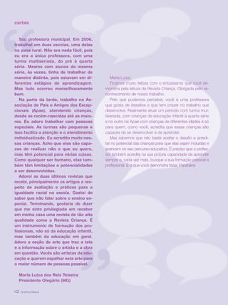 revista criança42
“
”
cartas
Sou professora municipal. Em 2006,
trabalhei em duas escolas, uma delas
na zona rural. Não era nada fácil, pois
eu era a única professora, com uma
turma multiseriada, do pré à quarta
série. Mesmo com alunos da mesma
série, às vezes, tinha de trabalhar de
maneira distinta, pois estavam em di-
ferentes estágios de aprendizagem.
Mas tudo ocorreu maravilhosamente
bem.
Na parte da tarde, trabalho na As-
sociação de Pais e Amigos dos Excep-
cionais (Apae), atendendo crianças,
desde as recém-nascidas até as maio-
res. Eu adoro trabalhar com pessoas
especiais. As turmas são pequenas e
isso facilita a atenção e o atendimento
individualizado. Eu acredito muito nes-
sas crianças. Acho que elas são capa-
zes de realizar não o que eu quero,
mas têm potencial para várias coisas.
Como qualquer ser humano, elas tam-
bém têm limitações e potencialidades
a ser desenvolvidas.
Adorei as duas últimas revistas que
recebi, principalmente os artigos a res-
peito de avaliação e práticas para a
igualdade racial na escola. Gostei de
saber que irão falar sobre o ensino es-
pecial. Terminando, gostaria de dizer
que me sinto privilegiada em receber
em minha casa uma revista de tão alta
qualidade como a Revista Criança. É
um instrumento de formação dos pro-
fissionais, não só da educação infantil,
mas também da educação em geral.
Adoro a seção de arte que traz a tela
e a informação sobre o artista e a obra
em questão. Vocês são artistas da edu-
cação e querem espalhar esta arte para
o maior número de pessoas possível.
Maria Luiza dos Reis Teixeira
Presidente Olegário (MG)
Maria Luiza,
Ficamos muito felizes com o entusiasmo que você de-
monstra pela leitura da Revista Criança. Obrigada pelo re-
conhecimento de nosso trabalho.
Pelo que pudemos perceber, você é uma professora
que gosta de desafios e que tem prazer no trabalho que
desenvolve. Realmente atuar um período com turma mul-
tiseriada, com crianças de educação infantil à quarta série
e no outro na Apae com crianças de diferentes idades é só
para quem, como você, acredita que essas crianças são
capazes de se desenvolver e de aprender.
Mas sabemos que não basta aceitar o desafio e acredi-
tar no potencial das crianças para que elas sejam incluídas e
avancem no seu percurso educativo. É preciso que o profes-
sor também acredite na sua própria capacidade de aprender
sempre e, cada vez mais, busque a sua formação pessoal e
profissional. É o que você demonstra fazer. Parabéns
revista criança42 revista criança42
 