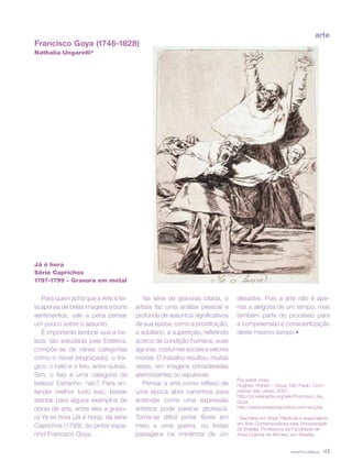 revista criança 43
Francisco Goya (1746-1828)
Nathalia Ungarelli*
Já é hora
Série Caprichos
1797-1799 – Gravura em metal
Para quem acha que a Arte é fei-
ta apenas de belas imagens e bons
sentimentos, vale a pena pensar
um pouco sobre o assunto.
É importante lembrar que a be-
leza, tão estudada pela Estética,
compõe-se de várias categorias
como o risível (engraçado), o trá-
gico, o belo e o feio, entre outras.
Sim, o feio é uma categoria da
beleza! Estranho, não? Para en-
tender melhor tudo isso, bastar
atentar para alguns exemplos de
obras de arte, entre eles a gravu-
ra Ya es hora (Já é hora), da série
Caprichos (1799), do pintor espa-
nhol Francisco Goya.
Na série de gravuras citada, o
artista faz uma análise pessoal e
profunda de assuntos significativos
de sua época, como a prostituição,
o adultério, a supertição, refletindo
acerca da condição humana, suas
agruras, costumes sociais e valores
morais. O trabalho resultou, muitas
vezes, em imagens consideradas
aterrorizantes ou repulsivas.
Pensar a arte como reflexo de
uma época abre caminhos para
entender como uma expressão
artística pode parecer grotesca.
Torna-se difícil pintar flores em
meio a uma guerra, ou lindas
paisagens na iminência de um
desastre. Pois a arte não é ape-
nas a alegoria de um tempo, mas
também parte do processo para
a compreensão e conscientização
deste mesmo tempo.•
Pra saber mais:
Hughes, Robert – Goya. São Paulo: Com-
panhia das Letras, 2007.
http://pt.wikipedia.org/wiki/Francisco_de_
Goya
http://www.artesdoispontos.com/viu.php
* Bacharel em Artes Plásticas e especialista
em Arte Contemporânea pela Universidade
de Brasília. Professora da Faculdade de
Artes Dulcina de Moraes, em Brasília.
arte
 