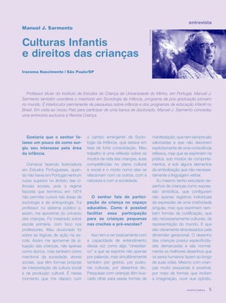 revista criança 5
entrevista
Manuel J. Sarmento
Culturas Infantis
e direitos das crianças
Iracema Nascimento | São Paulo/SP
Professor titular do Instituto de Estudos da Criança da Universidade do Minho, em Portugal, Manuel J.
Sarmento também coordena o mestrado em Sociologia da Infância, programa de pós-graduação pioneiro
no mundo. É interlocutor permanente de pesquisas sobre infância e dos programas de educação infantil no
Brasil. Em visita ao nosso País para participar de uma banca de doutorado, Manuel J. Sarmento concedeu
uma entrevista exclusiva à Revista Criança.
Gostaria que o senhor fa-
lasse um pouco de como sur-
giu seu interesse pela área
da infância.
Comecei fazendo licenciatura
em Estudos Portugueses, quan-
do não havia em Portugal nenhum
curso superior no âmbito das ci-
ênciais sociais, pois o regime
fascista que terminou em 1974
não permitia cursos nas áreas de
sociologia e de antropologia. Fui
professor no sistema público e,
assim, me aproximei do universo
das crianças. Fiz mestrado sobre
escola primária, com foco nos
professores. Meu doutorado foi
sobre as lógicas de ação na es-
cola. Assim me aproximei da si-
tuação das crianças, não apenas
como alunos, mas também como
membros da sociedade, atores
sociais, que têm formas próprias
de interpretação da cultura social
e da produção cultural. É nesse
momento que me deparo com
manifestação,quenemsempresão
valorizadas e que não decorrem
explicitamente de uma consciência
reflexiva, mas que se exprimem na
prática, sob modos de comporta-
mentos, e sob alguns elementos
da simbolização que não necessa-
riamente a linguagem verbal.
Eu mesmo tenho estudado de-
senhos de crianças como expres-
são simbólica, que configuram
não apenas registros individuais
da expressão de uma criatividade
singular, mas que exprimem tam-
bém formas de codificação, que
são necessariamente culturais, de
representação do mundo. E que
são claramente atravessados pela
dimensão geracional. O desenho
das crianças possui especificida-
des demarcadas e são normal-
mente os melhores desenhos que
os seres humanos fazem ao longo
de suas vidas. Mesmo com crian-
ças muito pequenas é possível,
por meio de formas que incitam
a imaginação, ouvir sua opinião.
o campo emergente da Socio-
logia da Infância, que estava em
fase de forte consolidação. Meu
trabalho é uma reflexão sobre os
modos de vida das crianças, suas
competências no plano cultural
e social e o modo como elas se
relacionam com os outros, com a
natureza e com a sociedade.
O senhor fala de partici-
pação da criança no espaço
educativo. Como é possível
facilitar essa participação
para as crianças pequenas
nas creches e pré-escolas?
Isso tem a ver basicamente com
a capacidade de entendimento
dessa voz como algo “cinestési-
co” e que se exprime não apenas
por palavras, mas simultânemente
também por gestos, por postu-
ras culturais, por desenhos etc.
Pesquisas com crianças têm bus-
cado olhar para essas formas de
©TatianaCardeal
revista criança 5
 