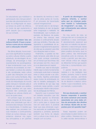 revista criança6
entrevista
Os educadores que mobilizam a
participação das crianças sabem
que elas são absolutamente inci-
sivas na configuração do espa-
ço-tempo do jardim da infância,
no modo de agir exatamente a
partir daquilo que é expressão
de sua vontade.
O senhor também fala em
cultura infantil. O que a carac-
teriza e como ela se relaciona
com a educação infantil?
Na última década, houve avan-
ços muito significativos na pesqui-
sa sobre culturas infantis a partir,
sobretudo, da abordagem da so-
ciologia, da antropologia e mais
recentemente da sociolingüística.
A tese fundamental é que, como
membros da sociedade, as crian-
ças herdam a cultura dos adultos
e são socializadas nesta cultura
a partir das interações com seus
pais e com outros familiares. Mas
elas próprias produzem cultura. O
modo de interpretação do mundo
pelas crianças é marcado pela al-
teridade em relação aos adultos.
Alguns trabalhos em que estou
envolvido têm contribuído para
configurar as culturas infantis em
torno de quatro eixos.
Em primeiro lugar, as culturas
infantis integram de forma espe-
cífica uma ludicidade que não é
exclusiva das crianças. Outro eixo
é a interatividade. À medida que
elas realizam seu processo cul-
tural interativa e continuamente,
imitam as outras crianças, o que
podemos observar nos jogos,
nas brincadeiras e em padrões
de desenho de meninos e meni-
nas de várias partes do mundo.
É um processo de transmissão
cultural intrageracional.
Um terceiro eixo é o da transpo-
sição fantástica do real, da ligação
entre imaginação e realidade, da
ficcionalização, que é própria, por
exemplo, da literatura, da poesia,
do cinema. Nas crianças, esse
processo é continuamente ativado
pelo jogo simbólico. Para elas, isso
representa a possibilidade de ex-
plorarem imaginariamente aspectos
da vida que as preparam para lidar
com situações reais no futuro.
Finalmente, a questão da inte-
ração temporal, pela idéia de que
tudo pode começar novamente,
em um tempo que não é linear, não
tem princípio nem fim, mas é cícli-
co e se desenvolve em espiral.
Acredito que, seja na educação
infantil, seja no ensino fundamental,
a educação pode fazer a tradução
entre a cultura escolar e as cultu-
ras infantis. Significa potencializar
esses modos de simbolização do
real no trabalho pedagógico. Há
uma tendência de que algo seja
construído nesse sentido, a partir
da educação infantil e das propos-
tas da pedagogia da infância.
Suponho que é possível fazer
um trabalho educativo que não
se centre apenas na dimensão
cognitiva do aluno, que não fe-
che a porta para a criança que
vive em cada aluno. É possível
fazer que essa dimensão cogni-
tiva aproveite as qualidades dos
pequenos e, portanto, apreenda
também sua forma de relação
com a cultura e seu modo de in-
teração com os outros.
A partir da abordagem das
culturas infantis, o senhor
acha que as crianças pode-
riam resistir à “colonização
do imaginário”, ou seja, re-
agir criticamente aos valores
dos adultos?
Do meu ponto de vista, as
crianças têm em si condições de
resistência a essa colonização.
É absolutamente essencial que
seja feito um trabalho de desven-
damento e desconstrução desse
processo de colonização, quer no
plano analítico da teoria, quer no
plano prático, das intervenções
educativas junto às crianças, de
modo a permitir que elas assu-
mam atitude crítica em relação
às diferentes formas que querem
induzi-las a consumidores com-
pulsivos.
O grande trabalho dos edu-
cadores é o da mediação. Isso
implica, portanto, incluir e excluir
dimensões culturais, permitindo
que a criança tenha a possibilida-
de de discernir e destruir critica-
mente o que é inaceitável, como,
por exemplo, o preconceito.
Em seu doutorado, o senhor
buscou responder à questão
de como construir uma escola
assentada em uma visão crí-
tica de promoção dos direitos
da criança. Quais são as res-
postas para tal questão hoje?
Essas respostas podem ser
encontradas no plano teórico e no
plano prático. Interesso-me mui-
to pelas escolas democráticas e
revista criança6 revista criança6
 