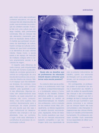 revista criança 7
entrevista
pelo modo como elas constituem
contextos educativos, em que as
crianças não são despossuídas de
poder, mas envolvidas na constru-
ção do cotidiano escolar. A esco-
la lida com uma cultura que, em
larga medida, está previamente
construída. Mas as crianças não
são elementos meramente pas-
sivos na aquisição dessa cultura.
À medida que participam do pro-
cesso de assimilação da cultura,
trazem consigo as culturas comu-
nitárias em que foram enraizadas
e os elementos de suas culturas
infantis. Desse modo, a escola
passa a ser espaço de tradução
de múltiplos códigos entre a cul-
tura propriamente escolar e as
culturas de origem.
O respeito pela diferença de
cada criança, pela singularidade
de cada ser humano e pela alte-
ridade da condição geracional é
central na configuração de uma
escola democrática e de uma es-
cola dos direitos da criança. Não
é um espaço que visa estabele-
cer divisões. Ao contrário, inclui
essas diferenças, em contínuo
trabalho pela igualdade a par-
tir das diferenças. Algumas es-
colas vêm desenvolvendo esse
trabalho, as quais assumem as
crianças não como consumi-
dores, mas como sujeitos. Isso
contribui decisivamente para a
construção da utopia possível
de uma escola que não seja o
lugar institucional do desapos-
samento das crianças e de sua
alteridade, mas, ao contrário,
o lugar onde essa alteridade é
constitutiva do processo de co-
municação cultural.
Quais são os desafios que
as professoras da educação
infantil devem enfrentar para
tornar esta escola possível?
Eu costumo dizer que as profes-
soras e os professores vivem hoje
um dilema: a desprofissionalização
e a brutalização versus a huma-
nização do seu trabalho. Existem
elementos políticos que pressio-
nam fortemente no sentido da
desprofissionalização do trabalho
dos professores, como a redução
do seu estatuto social. Mas, prin-
cipalmente, os fatores reguladores
do trabalho docente: recomenda-
ções, regulações, fichas de traba-
lho, modos operativos que resul-
tam de um mercado educacional
bastante competitivo e que res-
tringem tanto sua capacidade de
criar os próprios instrumentos de
trabalho, quanto sua autonomia
de interação com os outros profis-
sionais, com as crianças e com as
comunidades.
Em contrapartida, os professo-
res podem se aproximar dos alu-
nos e desenvolver seu trabalho a
partir da análise da especificidade
das crianças e das comunidades.
O professor é alguém que tem o
privilégio de fazer a tradução entre
a cultura de que é portador e que
precisa comunicar e as culturas
que as crianças trazem das suas
comunidades e das interações in-
trageracionais das culturas infantis.
Esse é um trabalho profundamente
humanizador. Os professores pre-
cisam acreditar muito seriamente
na sua capacidade de utilizar a au-
tonomia relativa.
revista criança 7
©TatianaCardeal
revista criança 7
 