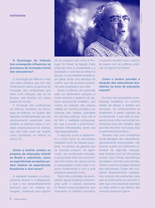 revista criança8
entrevista
A Sociologia da Infância
tem conseguido influenciar os
processos de formação inicial
dos educadores?
A Sociologia da Infância é hoje
uma área científica que tem tido
influência em vários programas de
formação dos profissionais que
lidam com crianças, não só na
Europa, mas também em vários
países do mundo.
A formação dos profissionais
da infância necessita da Socio-
logia da Infância, no quadro das
relações interdisciplinares que são
absolutamente essenciais, para
totalizar os estudos sobre a con-
dição biopsicossocial da criança,
que não mais pode ser isolada
como aconteceu na ciência no
século 20.
Como o senhor analisa os
projetos de educação infantil
no Brasil e, sobretudo, como
as experiências européias po-
dem inspirar as experiências
brasileiras e vice-versa?
A realidade brasileira é profun-
damente diversa e multifacetada,
o que a faz extraordinariamente
sedutora para um visitante es-
trangeiro, sobretudo para alguém
de um pequeno país como é Por-
tugal. No Brasil, há ligação muito
profunda entre a universidade e a
sociedade, o que não acontece na
Europa. A universidade européia é,
em geral, ainda uma estrutura de
marfim, que não se deixa contami-
nar pela sociedade à sua volta.
Sobre a infância, em particular
para um observador europeu, é
muito sensível o dualismo do sis-
tema educacional brasileiro, que
coloca as crianças das classes
médias em escolas privadas e as
crianças das classes populares
em escolas públicas. Essa não é
de fato a realidade portuguesa,
em que a escola é predominan-
temente interclassista, ainda que
haja desigualdades.
O segundo ponto é exatamen-
te o modo como os educadores
trabalham junto às classes popu-
lares, no sentido de garantir que
as crianças possam, de algum
modo, ser socialmente incluídas,
e que possam fazer da sua forma-
ção instrumento de ruptura contra
a desigualdade social. Esse é um
ponto fundamental e com o qual
podemos aprender muito.
Tenho tido o privilégio de acom-
panhar alguns projetos e interven-
ções junto a classes populares
no Brasil e essa perspectiva vem
crescendo no trabalho educativo
e suponho também que o mesmo
se passa com as políticas públi-
cas de alguns municípios.
Como o senhor percebe a
atuação das educadoras bra-
sileiras na área da educação
infantil?
Eu sinto nas educadoras e pro-
fessoras brasileiras um enorme
desejo de alargar e ampliar sua
formação, de continuamente se
atualizarem e serem capazes de
compreender o que está se pas-
sando à sua volta e encontrar ins-
trumentos para seu trabalho, algo
que não encontro na Europa. Isso
é extremamente positivo.
Também vejo uma consciência
social alargada das educadoras,
genuinamente preocupadas, não
apenas quanto ao sofrimento in-
dividual de algumas crianças,
mas também com as dimensões
sociais. Nas minhas experiências
de visitas a creches e pré-escolas,
observo enorme coragem pessoal
das educadoras. Essas são con-
dições absolutamente necessá-
rias, embora não suficientes, para
que as instituições se renovem e
para que uma educação apoiada
na visão crítica e nos direitos das
crianças possa ter lugar.•
revista criança8 revista criança8
©TatianaCardeal
 