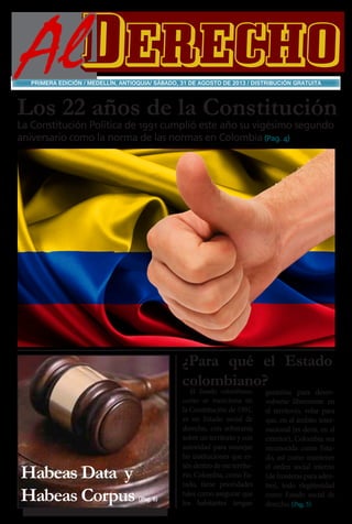 AlDERECHO
PRIMERA EDICIÓN / MEDELLÍN, ANTIOQUIA/ SÁBADO, 31 DE AGOSTO DE 2013 / DISTRIBUCIÓN GRATUITA

Los 22 años de la Constitución
La Constitución Política de 1991 cumplió este año su vigésimo segundo
aniversario como la norma de las normas en Colombia (Pag. 4)

¿Para qué el Estado
colombiano?
El Estado colombiano,
como se menciona en

Habeas Data y
Habeas Corpus

(Pag. 8)

la Constitución de 1991,
es un Estado social de
derecho, con soberanía
sobre un territorio y con
autoridad para manejar
las instituciones que estén dentro de ese territorio. Colombia, como Estado, tiene prioridades
tales como asegurar que
los habitantes tengan

garantías para desenvolverse libremente en
el territorio, velar para
que, en el ámbito internacional (es decir, en el
exterior), Colombia sea
reconocida como Estado, así como mantener
el orden social interno
(de fronteras para adentro), todo rlegitimidad
como Estado social de
derecho. (Pag. 5)

 