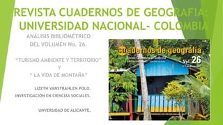 REVISTA CUADERNOS DE GEOGRAFIA:
UNIVERSIDAD NACIONAL- COLOMBIA
LIZETH VANSTRAHLEN POLO.
INVESTIGACIÓN EN CIENCIAS SOCIALES.
UNVERSIDAD DE ALICANTE.
ANÁLISIS BIBLIOMÉTRICO
DEL VOLUMEN No. 26.
“TURISMO AMBIENTE Y TERRITORIO”
Y
“ LA VIDA DE MONTAÑA”
 