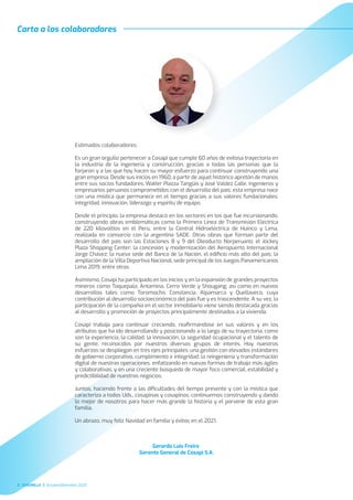 Estimados colaboradores:
Es un gran orgullo pertenecer a Cosapi que cumple 60 años de exitosa trayectoria en
la industria de la ingeniería y construcción, gracias a todas las personas que la
forjaron y a las que hoy hacen su mayor esfuerzo para continuar construyendo una
gran empresa. Desde sus inicios en 1960, a partir de aquel histórico apretón de manos
entre sus socios fundadores, Walter Piazza Tangüis y José Valdez Calle, ingenieros y
empresarios peruanos comprometidos con el desarrollo del país; esta empresa nace
con una mística que permanece en el tiempo gracias a sus valores fundacionales:
integridad, innovación, liderazgo y espíritu de equipo.
Desde el principio, la empresa destacó en los sectores en los que fue incursionando,
construyendo obras emblemáticas como la Primera Línea de Transmisión Eléctrica
de 220 kilovoltios en el Perú, entre la Central Hidroeléctrica de Huinco y Lima,
realizada en consorcio con la argentina SADE. Otras obras que forman parte del
desarrollo del país son las Estaciones 8 y 9 del Oleoducto Norperuano; el Jockey
Plaza Shopping Center; la concesión y modernización del Aeropuerto Internacional
Jorge Chávez; la nueva sede del Banco de la Nación, el ediﬁcio más alto del país; la
ampliación de la Villa Deportiva Nacional, sede principal de los Juegos Panamericanos
Lima 2019, entre otras.
Asimismo, Cosapi ha participado en los inicios y en la expansión de grandes proyectos
mineros como Toquepala, Antamina, Cerro Verde y Shougang; así como en nuevos
desarrollos tales como Toromocho, Constancia, Alpamarca y Quellaveco, cuya
contribución al desarrollo socioeconómico del país fue y es trascendente. A su vez, la
participación de la compañía en el sector inmobiliario viene siendo destacada gracias
al desarrollo y promoción de proyectos principalmente destinados a la vivienda.
Cosapi trabaja para continuar creciendo, reaﬁrmándose en sus valores y en los
atributos que ha ido desarrollando y posicionando a lo largo de su trayectoria, como
son la experiencia, la calidad, la innovación, la seguridad ocupacional y el talento de
su gente; reconocidos por nuestros diversos grupos de interés. Hoy nuestros
esfuerzos se despliegan en tres ejes principales: una gestión con elevados estándares
de gobierno corporativo, cumplimiento e integridad; la reingeniería y transformación
digital de nuestras operaciones, enfatizando en nuevas formas de trabajo más ágiles
y colaborativas; y en una creciente búsqueda de mayor foco comercial, estabilidad y
predictibilidad de nuestros negocios.
Juntos, haciendo frente a las diﬁcultades del tiempo presente y con la mística que
caracteriza a todos Uds., cosapinas y cosapinos, continuemos construyendo y dando
lo mejor de nosotros para hacer más grande la historia y el porvenir de esta gran
familia.
Un abrazo, muy feliz Navidad en familia y éxitos en el 2021.
Gerardo Luis Freire
Gerente General de Cosapi S.A.
Carta a los colaboradores
3 CUADRILLA Octubre/Diciembre 2020
 