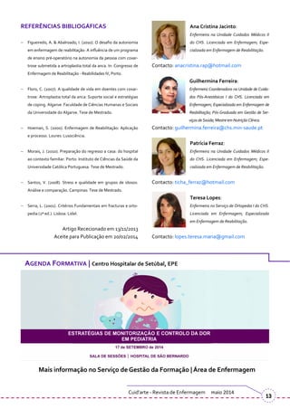 REFERÊNCIAS BIBLIOGÁFICAS
Figueiredo, A. & Abalroado, I. (2010). O desafio da autonomia
em enfermagem de reabilitação: A influência de um programa
de ensino pré-operatório na autonomia da pessoa com coxar-
trose submetida a artroplastia total da anca. In: Congresso de
Enfermagem de Reabilitação - Reabilidades IV, Porto.
Floro, C. (2007). A qualidade de vida em doentes com coxar-
trose. Artroplastia total da anca: Suporte social e estratégias
de coping. Algarve: Faculdade de Ciências Humanas e Sociais
da Universidade do Algarve. Tese de Mestrado.
Hoeman, S. (2000). Enfermagem de Reabilitação: Aplicação
e processo. Loures: Lusociência.
Morais, J. (2010). Preparação do regresso a casa: do hospital
ao contexto familiar. Porto: Instituto de Ciências da Saúde da
Universidade Católica Portuguesa. Tese de Mestrado.
Santos, V. (2008). Stress e qualidade em grupos de idosos:
Análise e comparação. Campinas: Tese de Mestrado.
Serra, L. (2001). Critérios Fundamentais em fracturas e orto-
pedia (2ª ed.). Lisboa: Lidel.
Artigo Rececionado em 13/11/2013
Aceite para Publicação em 20/02/2014
Ana Cristina Jacinto:
Enfermeira na Unidade Cuidados Médicos II
do CHS. Licenciada em Enfermagem; Espe-
cializada em Enfermagem de Reabilitação.
Contacto: anacristina.rap@hotmail.com
Guilhermina Ferreira:
Enfermeira Coordenadora na Unidade de Cuida-
dos Pós-Anestésicos I do CHS. Licenciada em
Enfermagem; Especializada em Enfermagem de
Reabilitação; Pós-Graduada em Gestão de Ser-
viçosdeSaúde;Mestreem Nutrição Clínica.
Contacto: guilhermina.ferreira@chs.min-saude.pt
Patrícia Ferraz:
Enfermeira na Unidade Cuidados Médicos II
do CHS. Licenciada em Enfermagem; Espe-
cializada em Enfermagem de Reabilitação.
Contacto: ticha_ferraz@hotmail.com
Teresa Lopes:
Enfermeira no Serviço de Ortopedia I do CHS.
Licenciada em Enfermagem; Especializada
em Enfermagem de Reabilitação.
Contacto: lopes.teresa.maria@gmail.com
Cuid’arte - Revista de Enfermagem maio 2014
13
AGENDA FORMATIVA | Centro Hospitalar de Setúbal, EPE
Mais informação no Serviço de Gestão da Formação | Área de Enfermagem
 