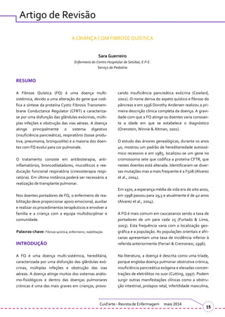 Artigo de Revisão
A CRIANÇA COM FIBROSE QUÍSTICA
Sara Guerreiro
Enfermeira do Centro Hospitalar de Setúbal, E.P.E.
Serviço de Pediatria
RESUMO
A Fibrose Quística (FQ) é uma doença multi-
sistémica, devido a uma alteração do gene que codi-
fica a síntese da proteína Cystic Fibrosis Transmem-
brane Conductance Regulator (CFRT) e caracteriza-
se por uma disfunção das glândulas exócrinas, múlti-
plas infeções e obstrução das vias aéreas. A doença
atinge principalmente o sistema digestivo
(insuficiência pancre|tica), respiratório (tosse produ-
tiva, pneumonia, bronquiolite) e a maioria dos doen-
tes com FQ evolui para cor pulmonale.
O tratamento consiste em antibioterapia, anti-
inflamatórios, broncodilatadores, mucolíticos e ree-
ducação funcional respiratória (cinesioterapia respi-
ratória). Em última instância poderá ser necessário a
realização de transplante pulmonar.
Nos doentes portadores de FQ, o enfermeiro de rea-
bilitação deve proporcionar apoio emocional, auxiliar
e realizar os procedimentos terapêuticos e envolver a
família e a criança com a equipa multidisciplinar e
comunidade.
Palavras-chave: Fibrose quística; enfermeiro; reabilitação.
INTRODUÇÃO
A FQ é uma doença multi-sistémica, hereditária,
caracterizada por uma disfunção das glândulas exó-
crinas, múltiplas infeções e obstrução das vias
aéreas. A doença atinge muitos dos sistemas anáto-
mo-fisiológicos e dentro das doenças pulmonares
crónicas é uma das mais graves em crianças, provo-
cando insuficiência pancreática exócrina (Cowlard,
2002). O nome deriva do aspeto quístico e fibroso do
pâncreas e em 1936 Dorothy Andersen realizou a pri-
meira descrição clínica completa da doença. A gravi-
dade com que a FQ atinge os doentes varia consoan-
te a idade em que se estabelece o diagnóstico
(Orenstein, Winnie & Altman, 2001).
O estudo das árvores genealógicas, durante os anos
40, mostrou um padrão de hereditariedade autossó-
mico recessivo e em 1985, localizou-se um gene no
cromossoma sete que codifica a proteína CFTR, que
nestes doentes está alterada. Identificaram-se diver-
sas mutações mas a mais frequente é a F508 (Alvarez
et al., 2004).
Em 1970, a esperança média de vida era de oito anos,
em 1998 passou para 29,5 e atualmente é de 40 anos
(Alvarez et al., 2004).
A FQ é mais comum em caucasianos sendo a taxa de
portadores de um para cada 25 (Furtado & Lima,
2003). Esta frequência varia com a localização geo-
gráfica e a população. As populações orientais e afri-
canas apresentam uma taxa de incidência inferior à
referida anteriormente (Ferrari & Cremonesi, 1996).
Na literatura, a doença é descrita como uma tríade,
porque engloba doença pulmonar obstrutiva crónica,
insuficiência pancreática exógena e elevadas concen-
trações de eletrólitos no suor (Cutting, 1997). Podem
surgir outras manifestações clínicas como a obstru-
ção intestinal, prolapso retal, infertilidade masculina,
Cuid’arte - Revista de Enfermagem maio 2014
15
 