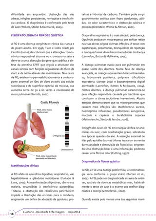 dificuldade em engravidar, obstrução das vias
aéreas, infeções persistentes, hemoptise e insuficiên-
cia cardíaca. O diagnóstico é confirmado pelo teste
do suor (Wilkins, Stoller & Kacmarek, 2009).
FISIOPATOLOGIA DA FIBROSE QUÍSTICA
A FQ é uma doença congénita e crónica da criança e
do jovem adulto. Em 1998, Tsuis e Collis citado por
Carrilho (2002), descobriram que a alteração cromos-
sómica responsável situa-se no cromossoma sete e
deve-se a uma alteração do gene que codifica a sín-
tese da proteína CFRT que regula a atividade dos
canais iónicos com funções reguladoras do fluxo de
cloro e de sódio através das membranas. Nos casos
de FQ, existe uma permeabilidade menor e um trans-
porte anormal de iões de cloro através das células
sudoríparas e da superfície epitelial da mucosa, que
aumenta cerca de 30 a 60 vezes a viscosidade do
muco pulmonar (Barreto, 2001).
Manifestações clínicas
A FQ afeta os aparelhos digestivo, respiratório, vias
hepatobiliares e glándulas sudoríparas (Furtado &
Lima, 2003). As manifestações digestivas, são na sua
maioria, secundárias à insuficiência pancreática.
Todavia, a obstrução dos canalículos pancreáticos
impede a libertação das enzimas para o duodeno,
originando um défice de absorção de gorduras, pro-
teínas e hidratos de carbono. Também pode surgir
gastroenterite crónica com fezes gordurosas, páli-
das, de odor característico e destruição calórica e
proteica (Orenstein, Winnie & Altman, 2001).
O aparelho respiratório é o mais afetado pela doença.
O pulmão produz um muco espesso que ao ficar retido
nas vias aéreas origina diversas infeções. A tosse com
expetoração, pneumonias, bronquiolites de repetição
e bronquiectasias são outras consequências da doença
(Lannefors, Button & Mcllwaine, 2004).
A doença pulmonar evolui para cor pulmonale em
quase 100% dos doentes. Numa fase de doença
avançada, as crianças apresentam tórax enfisemato-
so, broncorreia purulenta, polipneia, dificuldade
expiratória, cianose bucal e baqueteamento digital
acentuado (Lannefors, Button & Mcllwaine, 2004).
Nestes doentes, a doença pulmonar caracteriza-se
pela infeção respiratória causada por bactérias que
conduzem a danos tecidulares irreversíveis. Alguns
estudos demonstraram que os microrganismos que
causam mais infeções são: staphilococus aureus,
haemophilus influenzae, pseudomonas aeruginosa,
mucoide e cepacea e burkholderia cepacea
(Matinbiancho, Santos & Jacoby, 2006).
Em 95% dos casos de FQ em crianças verifica-se ano-
malias no suor, com desidratação grave, sobretudo
nas épocas quentes do ano. A secreção anormal de
iões pelo epitélio das vias biliares leva a um aumento
da viscosidade e diminuição do fluxo biliar, originan-
do uma obstrução biliar e uma inflamação, podendo
causar uma fibrose biliar (Cutting, 1997).
Diagnóstico da fibrose quística
Sendo a FQ uma doença poliformica, a sintomatolo-
gia varia conforme o grupo etário (Barben et al.,
2005). A FQ pode ser diagnosticada através de an|li-
ses, rastreio de doenças metabólicas mas, habitual-
mente o teste de suor é o exame que melhor diag-
nostica a doença (Zemel et al., 2000).
Quando existe pelo menos uma das seguintes mani-
Cuid’arte - Revista de Enfermagem maio 2014
16
 