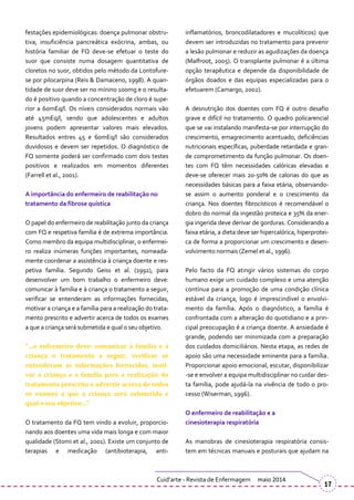 festações epidemiológicas: doença pulmonar obstru-
tiva, insuficiência pancreática exócrina, ambas, ou
história familiar de FQ deve-se efetuar o teste do
suor que consiste numa dosagem quantitativa de
cloretos no suor, obtidos pelo método da Lontofure-
se por pilocarpina (Reis & Damaceno, 1998). A quan-
tidade de suor deve ser no mínino 100mg e o resulta-
do é positivo quando a concentração de cloro é supe-
rior a 60mEq/l. Os níveis considerados normais vão
até 45mEq/l, sendo que adolescentes e adultos
jovens podem apresentar valores mais elevados.
Resultados entres 45 e 60mEq/l são considerados
duvidosos e devem ser repetidos. O diagnóstico de
FQ somente poderá ser confirmado com dois testes
positivos e realizados em momentos diferentes
(Farrell et al., 2001).
A importância do enfermeiro de reabilitação no
tratamento da fibrose quística
O papel do enfermeiro de reabilitação junto da criança
com FQ e respetiva família é de extrema importância.
Como membro da equipa multidisciplinar, o enfermei-
ro realiza inúmeras funções importantes, nomeada-
mente coordenar a assistência à criança doente e res-
petiva família. Segundo Geiss et al. (1992), para
desenvolver um bom trabalho o enfermeiro deve:
comunicar à família e à criança o tratamento a seguir,
verificar se entenderam as informações fornecidas,
motivar a criança e a família para a realização do trata-
mento prescrito e advertir acerca de todos os exames
a que a criança será submetida e qual o seu objetivo.
“…o enfermeiro deve: comunicar à família e à
criança o tratamento a seguir, verificar se
entenderam as informações fornecidas, moti-
var a criança e a família para a realização do
tratamento prescrito e advertir acerca de todos
os exames a que a criança será submetida e
qual o seu objetivo…”
O tratamento da FQ tem vindo a evoluir, proporcio-
nando aos doentes uma vida mais longa e com maior
qualidade (Stomi et al., 2001). Existe um conjunto de
terapias e medicação (antibioterapia, anti-
inflamatórios, broncodilatadores e mucolíticos) que
devem ser introduzidas no tratamento para prevenir
a lesão pulmonar e reduzir as agudizações da doença
(Malfroot, 2005). O transplante pulmonar é a última
opção terapêutica e depende da disponibilidade de
órgãos doados e das equipas especializadas para o
efetuarem (Camargo, 2002).
A desnutrição dos doentes com FQ é outro desafio
grave e difícil no tratamento. O quadro policarencial
que se vai instalando manifesta-se por interrupção do
crescimento, emagrecimento acentuado, deficiências
nutricionais específicas, puberdade retardada e gran-
de comprometimento da função pulmonar. Os doen-
tes com FQ têm necessidades calóricas elevadas e
deve-se oferecer mais 20-50% de calorias do que as
necessidades básicas para a faixa etária, observando-
se assim o aumento ponderal e o crescimento da
criança. Nos doentes fibrocísticos é recomendável o
dobro do normal da ingestão proteica e 35% da ener-
gia ingerida deve derivar de gorduras. Considerando a
faixa etária, a dieta deve ser hipercalórica, hiperprotei-
ca de forma a proporcionar um crescimento e desen-
volvimento normais (Zemel et al., 1996).
Pelo facto da FQ atingir vários sistemas do corpo
humano exige um cuidado complexo e uma atenção
contínua para a promoção de uma condição clínica
estável da criança, logo é imprescindível o envolvi-
mento da família. Após o diagnóstico, a família é
confrontada com a alteração do quotidiano e a prin-
cipal preocupação é a criança doente. A ansiedade é
grande, podendo ser minimizada com a preparação
dos cuidados domiciliários. Nesta etapa, as redes de
apoio são uma necessidade eminente para a família.
Proporcionar apoio emocional, escutar, disponibilizar
-se e envolver a equipa multidisciplinar no cuidar des-
ta família, pode ajudá-la na vivência de todo o pro-
cesso (Wiserman, 1996).
O enfermeiro de reabilitação e a
cinesioterapia respiratória
As manobras de cinesioterapia respiratória consis-
tem em técnicas manuais e posturais que ajudam na
Cuid’arte - Revista de Enfermagem maio 2014
17
 