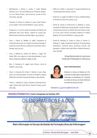 Matinbiancho, J.; Santos, L.; Jacoby, T. (2006). Reações
Adversas com o Uso de Antibióticos em Pacientes Pediátri-
cos com Fibrose Cística. Latin American Journal of Phar-
macy.26(2), 294-298.
Orenstein, D.; Winnie, G.; Altman, H. (2001). Cystic Fibrosis:
a 2002 update. The Journal of Pediatrics. 140(2), 156-164.
Pizzignacco, T.; Lima, R. (2006). Socialization of children and
adolescents with cystic fibrosis: support for nursing care.
Revista Latino-Americana de Enfermagem. 14(4), 569-577.
Pryor, J.; Parker, R.; Webber, B. (1981). Comparison of
mechanical percussion as an adjunct to postural drainage in
treatment of cystic fibrosis in adolescents and adults. Physio-
therapy. 67(5), 140-141.
Pryor, J.; Webber, B.; Hodson, M.; Warner, J. (1994). The
Flutter VRP1 as an adjunct to chest physiotherapy in cystic
fibrosis. Respiratory Medicine. 88(9), 677-681.
Reis, F.; Damaceno, N. (1998). Cystic Fibrosis. Jornal de
Pediatria. 74(1), 76-94.
Stomi, V.; Claustres, M.; Chinet, T.; Ravilly, S. (2001). Diag-
nostic de la Mucoviscidose. Archives De Pediatrie, Organe
Officiel De La Societe Française De Pediatrie. 8(5), 818-832.
Teckin, J.; Holsclaw, D. (1975). Evaluation of bronquial drai-
nage in patient with cystic fibrosis. Physical Therapy. 55(10),
1081-1084.
Wilkins, R.; Stoller, J.; Kacmarek, R. (2009) Fundamentos da
Terapia Respiratória de Egan. (9º ed.)
Wiserman, H. (1996). The effects of chronic childhood illness
on families. Nuring Times. 92(27), 44-46.
Zemel, B.; Jawad, A.; Fitzsimmons, S.; Stallings, V. (2000).
Longitudinal relationship among growth, nutritional status,
and pulmonary function in children with cystic fibrosis: analy-
sis of the Cystic Fibrosis Foundation National CF Patient
Registry. The Journal of Pediatrics. 137(3), 374-380.
Zemel, B.; Kawchak, D.; Cnaan, A.; Zhao, H.; Scanlin, T.;
Stallings, V. (1996). Prospective evaluation of resting energy
expenditure, nutritional status, pulmonary function, and
genotype in children with cystic fibrosis. Pediatric Research.
40(4), 578-586.
Artigo Rececionado em 13/11/2013
Aceite para Publicação em 16/04/2014
Sara Tomé Guerreiro:
Enfermeira no Serviço de Pediatria do CHS.
Licenciada em Enfermagem; Especializada em
Enfermagem de Reabilitação; Pós- Graduada
em Gestão dos Serviços de Saúde; Mestranda
em Gestão dosServiços deSaúde.
Contacto: st_guerreiro@hotmail.com
Cuid’arte - Revista de Enfermagem maio 2014
21
AGENDA FORMATIVA | Centro Hospitalar de Setúbal, EPE
Mais informação no Serviço de Gestão da Formação | Área de Enfermagem
 