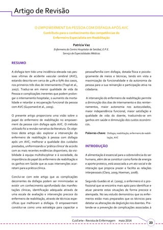 Artigo de Revisão
O EMPOWERMENT DA PESSOA COM DISFAGIA APÓS AVC
Contributo para o conhecimento das competências do
Enfermeiro Especialista em Reabilitação
Patrícia Vaz
Enfermeira do Centro Hospitalar de Setúbal, E.P.E.
Serviço de Especialidades Médicas
RESUMO
A disfagia tem tido uma incidência elevada nas pes-
soas vítimas de acidente vascular cerebral (AVC),
estando descrita em cerca de 42% a 67% dos casos,
nos primeiros três dias de internamento (Trapl et al.,
2007). Traduz-se em menor qualidade de vida da
Pessoa e complicações inerentes que podem prolon-
gar o internamento hospitalar, o aumento da morta-
lidade e retardar a recuperação funcional da pessoa
com AVC (Guyomard et al., 2009).
O presente artigo proporciona uma visão sobre o
papel do enfermeiro de reabilitação no empower-
ment da pessoa com disfagia após AVC. O método
utilizado foi a revisão narrativa da literatura. Os obje-
tivos deste artigo são: explorar a intervenção do
enfermeiro de reabilitação à pessoa com disfagia
após um AVC; melhorar a qualidade dos cuidados
prestados, uniformizando a ‘pr|tica clínica’ de acordo
com as mais recentes evidências disponíveis; da visi-
bilidade à equipa multidisciplinar e à sociedade, da
importância do papel do enfermeiro de reabilitação e
os ganhos em Saúde que as suas intervenções acar-
retam para a prática clínica.
Conclui-se com este artigo que as complicações
decorrentes da disfagia podem ser minimizadas se
existir um conhecimento aprofundado das manifes-
tações clínicas, identificação adequada através de
uma escala de avaliação e intervenção precoce do
enfermeiro de reabilitação, através de técnicas espe-
cíficas que melhoram a disfagia. O empowerment
constitui-se como uma estratégia para capacitar a
pessoa/família com disfagia, dotada física e psicolo-
gicamente de meios e técnicas, tendo em vista a
maximização da funcionalidade e da autonomia da
pessoa para a sua reinserção e participação ativa na
cidadania.
A intervenção do enfermeiro de reabilitação permite
a diminuição dos dias de internamento e dos reinter-
namentos, maior autonomia nos autocuidados,
maior independência funcional, maior satisfação e
qualidade de vida do doente, traduzindo-se em
ganhos em saúde e diminuição dos custos económi-
cos.
Palavras-chave: Disfagia; reabilitação; enfermeiro de reabili-
tação, AVC
INTRODUÇÃO
A alimentação é essencial para a sobrevivência do ser
humano, além de se constituir como fonte de energia
e aporte proteico, está associada a um ato social e de
interação que propicia prazer e facilita as relações
interpessoais (Clara, 2009; Hoeman, 2008).
Segundo Guedes et al. (2009), o enfermeiro é o pro-
fissional que se encontra mais apto para identificar e
atuar perante estas situações de forma precoce e
atempada. No seu estudo demonstrou que os enfer-
meiros estão mais preparados que os técnicos para
detetar as alterações de deglutição nos doentes. Pre-
tende-se a prevenção de complicações associadas à
Cuid’arte - Revista de Enfermagem maio 2014
23
 