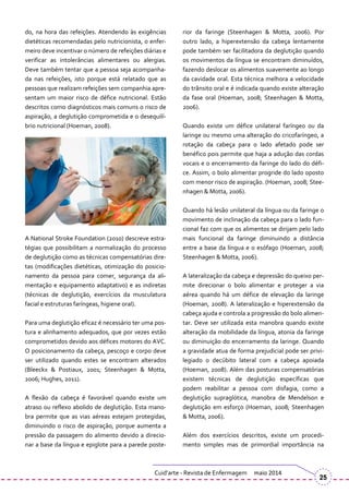 do, na hora das refeições. Atendendo às exigências
dietéticas recomendadas pelo nutricionista, o enfer-
meiro deve incentivar o número de refeições diárias e
verificar as intolerâncias alimentares ou alergias.
Deve também tentar que a pessoa seja acompanha-
da nas refeições, isto porque está relatado que as
pessoas que realizam refeições sem companhia apre-
sentam um maior risco de défice nutricional. Estão
descritos como diagnósticos mais comuns o risco de
aspiração, a deglutição comprometida e o desequilí-
brio nutricional (Hoeman, 2008).
A National Stroke Foundation (2010) descreve estra-
tégias que possibilitam a normalização do processo
de deglutição como as técnicas compensatórias dire-
tas (modificações dietéticas, otimização do posicio-
namento da pessoa para comer, segurança da ali-
mentação e equipamento adaptativo) e as indiretas
(técnicas de deglutição, exercícios da musculatura
facial e estruturas faríngeas, higiene oral).
Para uma deglutição eficaz é necessário ter uma pos-
tura e alinhamento adequados, que por vezes estão
comprometidos devido aos défices motores do AVC.
O posicionamento da cabeça, pescoço e corpo deve
ser utilizado quando estes se encontram alterados
(Bleeckx & Postiaux, 2001; Steenhagen & Motta,
2006; Hughes, 2011).
A flexão da cabeça é favorável quando existe um
atraso ou reflexo abolido de deglutição. Esta mano-
bra permite que as vias aéreas estejam protegidas,
diminuindo o risco de aspiração, porque aumenta a
pressão da passagem do alimento devido a direcio-
nar a base da língua e epiglote para a parede poste-
rior da faringe (Steenhagen & Motta, 2006). Por
outro lado, a hiperextensão da cabeça lentamente
pode também ser facilitadora da deglutição quando
os movimentos da língua se encontram diminuídos,
fazendo deslocar os alimentos suavemente ao longo
da cavidade oral. Esta técnica melhora a velocidade
do trânsito oral e é indicada quando existe alteração
da fase oral (Hoeman, 2008; Steenhagen & Motta,
2006).
Quando existe um défice unilateral faríngeo ou da
laringe ou mesmo uma alteração do cricofaríngeo, a
rotação da cabeça para o lado afetado pode ser
benéfico pois permite que haja a adução das cordas
vocais e o encerramento da faringe do lado do défi-
ce. Assim, o bolo alimentar progride do lado oposto
com menor risco de aspiração. (Hoeman, 2008; Stee-
nhagen & Motta, 2006).
Quando há lesão unilateral da língua ou da faringe o
movimento de inclinação da cabeça para o lado fun-
cional faz com que os alimentos se dirijam pelo lado
mais funcional da faringe diminuindo a distância
entre a base da língua e o esófago (Hoeman, 2008;
Steenhagen & Motta, 2006).
A lateralização da cabeça e depressão do queixo per-
mite direcionar o bolo alimentar e proteger a via
aérea quando há um défice de elevação da laringe
(Hoeman, 2008). A lateralização e hiperextensão da
cabeça ajuda e controla a progressão do bolo alimen-
tar. Deve ser utilizada esta manobra quando existe
alteração da mobilidade da língua, atonia da faringe
ou diminuição do encerramento da laringe. Quando
a gravidade atua de forma prejudicial pode ser privi-
legiado o decúbito lateral com a cabeça apoiada
(Hoeman, 2008). Além das posturas compensatórias
existem técnicas de deglutição específicas que
podem reabilitar a pessoa com disfagia, como a
deglutição supraglótica, manobra de Mendelson e
deglutição em esforço (Hoeman, 2008; Steenhagen
& Motta, 2006).
Além dos exercícios descritos, existe um procedi-
mento simples mas de primordial importância na
Cuid’arte - Revista de Enfermagem maio 2014
25
 