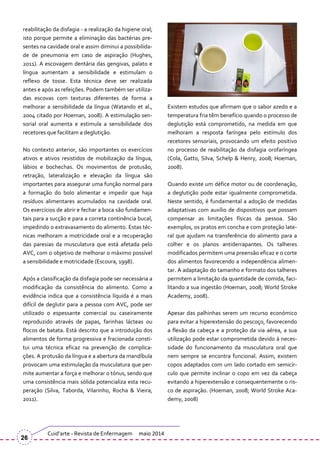 reabilitação da disfagia - a realização da higiene oral;
isto porque permite a eliminação das bactérias pre-
sentes na cavidade oral e assim diminui a possibilida-
de de pneumonia em caso de aspiração (Hughes,
2011). A escovagem dent|ria das gengivas, palato e
língua aumentam a sensibilidade e estimulam o
reflexo de tosse. Esta técnica deve ser realizada
antes e após as refeições. Podem também ser utiliza-
das escovas com texturas diferentes de forma a
melhorar a sensibilidade da língua (Watando et al.,
2004 citado por Hoeman, 2008). A estimulação sen-
sorial oral aumenta e estimula a sensibilidade dos
recetores que facilitam a deglutição.
No contexto anterior, são importantes os exercícios
ativos e ativos resistidos de mobilização da língua,
lábios e bochechas. Os movimentos de protusão,
retração, lateralização e elevação da língua são
importantes para assegurar uma função normal para
a formação do bolo alimentar e impedir que haja
resíduos alimentares acumulados na cavidade oral.
Os exercícios de abrir e fechar a boca são fundamen-
tais para a sucção e para a correta continência bucal,
impedindo o extravasamento do alimento. Estas téc-
nicas melhoram a motricidade oral e a recuperação
das paresias da musculatura que está afetada pelo
AVC, com o objetivo de melhorar o máximo possível
a sensibilidade e motricidade (Escoura, 1998).
Após a classificação da disfagia pode ser necessária a
modificação da consistência do alimento. Como a
evidência indica que a consistência líquida é a mais
difícil de deglutir para a pessoa com AVC, pode ser
utilizado o espessante comercial ou caseiramente
reproduzido através de papas, farinhas lácteas ou
flocos de batata. Está descrito que a introdução dos
alimentos de forma progressiva e fracionada consti-
tui uma técnica eficaz na prevenção de complica-
ções. A protusão da língua e a abertura da mandíbula
provocam uma estimulação da musculatura que per-
mite aumentar a força e melhorar o tónus, sendo que
uma consistência mais sólida potencializa esta recu-
peração (Silva, Taborda, Vilarinho, Rocha & Vieira,
2011).
Existem estudos que afirmam que o sabor azedo e a
temperatura fria têm benefício quando o processo de
deglutição está comprometido, na medida em que
melhoram a resposta faríngea pelo estímulo dos
recetores sensoriais, provocando um efeito positivo
no processo de reabilitação da disfagia orofaríngea
(Cola, Gatto, Silva, Schelp & Henry, 2008; Hoeman,
2008).
Quando existe um défice motor ou de coordenação,
a deglutição pode estar igualmente comprometida.
Neste sentido, é fundamental a adoção de medidas
adaptativas com auxílio de dispositivos que possam
compensar as limitações físicas da pessoa. São
exemplos, os pratos em concha e com proteção late-
ral que ajudam na transferência do alimento para a
colher e os planos antiderrapantes. Os talheres
modificados permitem uma preensão eficaz e o corte
dos alimentos favorecendo a independência alimen-
tar. A adaptação do tamanho e formato dos talheres
permitem a limitação da quantidade de comida, faci-
litando a sua ingestão (Hoeman, 2008; World Stroke
Academy, 2008).
Apesar das palhinhas serem um recurso económico
para evitar a hiperextensão do pescoço, favorecendo
a flexão da cabeça e a proteção da via aérea, a sua
utilização pode estar comprometida devido à neces-
sidade do funcionamento da musculatura oral que
nem sempre se encontra funcional. Assim, existem
copos adaptados com um lado cortado em semicír-
culo que permite inclinar o copo em vez da cabeça
evitando a hiperextensão e consequentemente o ris-
co de aspiração. (Hoeman, 2008; World Stroke Aca-
demy, 2008)
Cuid’arte - Revista de Enfermagem maio 2014
26
 