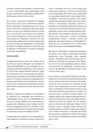 formador, contribuir para melhorar o vínculo familiar
e social, comprometido pela hospitalização. Deve
fornecer suporte social e psicológico à família afeta-
da (Rodrigues, Alencar e Rocha, 2009).
Num estudo comparativo realizado em Portugal,
Sousa (2011) concluiu que os enfermeiros especialis-
tas em reabilitação, comparativamente com os res-
tantes enfermeiros, demonstram diferenças signifi-
cativas no modo como integram a família nos cuida-
dos e a percecionam como parceiro nos cuidados e
como ‘parceiro dialogante e recurso de coping’, ado-
tando pr|ticas de ‘integração e servilismo’ em rela-
ção aos outros profissionais. O mesmo estudo relata
que estas atitudes são facilitadoras de reintegração
da pessoa e a relação terapêutica é a base para que
se adquiram conhecimentos, recursos e estratégias
no processo de reabilitação.
CONCLUSÃO
A disfagia apresenta-se como uma sequela comum
do AVC que acarreta alterações nas atividades de
vida da pessoa/família e que se manifesta em dimi-
nuição da qualidade de vida (Morris, 2007), isolamen-
to social e fraca ingesta alimentar (Hoeman, 2008).
As complicações como as pneumonias de aspiração,
desidratação, desnutrição e não adesão à terapêutica
podem ser evitadas através de uma adequada identi-
ficação e classificação precoce da disfagia e o estabe-
lecimento de um programa de reabilitação personali-
zado e holístico (Abdulmassih, Filho, Santos & Jurkie-
wicz, 2009).
Reabilitar a pessoa com disfagia é da competência
do enfermeiro de reabilitação que reconhece as
manifestações clínicas, faz a sua identificação atra-
vés de uma escala validada, inicia precocemente o
programa de reabilitação, adota medidas preventi-
vas das complicações através de manobras e inter-
venções específicas da sua competência para readap-
tar e reeducar a pessoa com disfagia e família.
O especialista tem o papel de, com a pessoa/família,
traçar objetivos e resultados a alcançar, utilizando os
meios e estratégias que tiver ao seu alcance para
proporcionar segurança e conforto à pessoa/família
na sua alimentação, diminuindo o risco, melhorando
a incapacidade, trabalhando na maximização da fun-
cionalidade e autonomia da pessoa. Deve prestar
cuidados de saúde especializados diminuindo as defi-
ciências e desvantagens adquiridas, promover a
autonomia e a independência funcional, constituindo
-se como um profissional de referência a quem a pes-
soa/família recorrem para o esclarecimento de dúvi-
das, atuando como formador e adotando as práticas
clínicas mais evidenciadas e recentes. Estratégias
compensatórias diretas e indiretas, técnicas de
deglutição, alterações posturais e modificações die-
téticas em que a temperatura fria e o sabor azedo
podem potencializar a recuperação da disfagia.
Não deve ser descuidada a componente psicológica
da pessoa, visto estarem evidenciadas alterações
significativas como: frustração, medo, angústia,
deceção, isolamento social, desmotivação para ali-
mentar-se, diminuição da interação social e depres-
são. Esta crise social e psicológica pode ser prejudi-
cial ao processo de reabilitação e contribui para o
aumento da dependência da pessoa (Terroni, Leite,
Tinone & Júnior, 2003).
Em conclusão, a intervenção do enfermeiro de reabi-
litação torna-se de extrema importância pois permite
a diminuição dos dias de internamento e dos reinter-
namentos, maior autonomia nas atividades de vida
diárias, maior independência funcional, maior satis-
fação e qualidade de vida do doente. Existem custos
económicos elevados que poderiam ser evitados. Os
posicionamentos, manobras posturais, higiene oral
cuidada, vigilância das refeições, adaptação das con-
sistências e volume das dietas, estimulação sensório-
motora oral, treino do controlo oral, são interven-
ções do enfermeiro de reabilitação. (Paixão, Silva &
Camerini, 2010) A aplicação destas técnicas tem
mostrado eficácia e melhora a deglutição (Clarkson,
2011). Porém é necess|rio a realização de estudos
que comprovem os ganhos em saúde na intervenção
do enfermeiro de reabilitação na pessoa com disfagia
após um AVC.
Cuid’arte - Revista de Enfermagem maio 2014
28
 