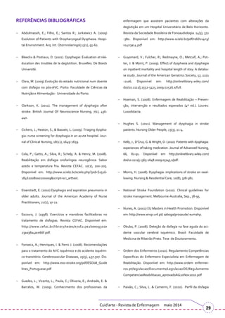 REFERÊNCIAS BIBLIOGRÁFICAS
Abdulmassih, E.; Filho, E.; Santos R.; Jurkiewicz A. (2009)
Evolution of Patients with Oropharyngeal Dysphasia. Hospi-
tal Environment. Arq. Int. Otorrinolaringol;13(1), 55-62.
Bleeckx & Postiaux, D. (2001). Dysphagie: Évaluation et réé-
ducation des troubles de la deglutition. Bruxelles: De Boeck
Université.
Clara, M. (2009) Evolução do estado nutricional num doente
com disfagia no pós-AVC. Porto: Faculdade de Ciências da
Nutrição e Alimentação - Universidade do Porto.
Clarkson, K. (2011). The management of dysphagia after
stroke. British Journal Of Neuroscience Nursing, 7(1), 436-
440.
Cichero, J.; Heaton, S.; & Bassett, L. (2009). Triaging dyspha-
gia: nurse screening for dysphagia in an acute hospital. Jour-
nal of Clinical Nursing, 18(11), 1649-1659.
Cola, P.; Gatto, A.; Silva, R.; Schelp, A. & Henry, M. (2008).
Reabilitação em disfagia orofaríngea neurogênica: Sabor
azedo e temperatura fria. Revista CEFAC. 10(2), 200-205.
Disponível em: http://www.scielo.br/scielo.php?pid=S1516-
18462008000200009&script=sci_arttext.
Eisenstadt, E. (2010) Dysphagia and aspiration pneumonia in
older adults. Journal of the American Academy of Nurse
Practitioners, 22(1), 17-22.
Escoura, J. (1998). Exercícios e manobras facilitadoras no
tratamento de disfagias. Revista CEFAC. Disponível em:
http://www.cefac.br/library/teses/e70f217e2bee09301e
23aa38a4ace66f.pdf.
Fonseca, A.; Henriques, I. & Ferro J. (2008). Recomendações
para o tratamento do AVC isquémico e do acidente isquémi-
co transitório. Cerebrovascular Diseases, 25(5), 457-507. Dis-
ponível em: http://www.eso-stroke.org/pdf/ESO08_Guide
lines_Portuguese.pdf
Guedes, L.; Vicente, L.; Paula, C.; Oliveria, E.; Andrade, E. &
Barcelos, W. (2009). Conhecimento dos profissionais da
enfermagem que assistem pacientes com alterações da
deglutição em um Hospital Universitário de Belo Horizonte.
Revista da Sociedade Brasileira de Fonoaudiologia. 14(3), 372
-380. Disponível em: http://www.scielo.br/pdf/rsbf/v14n3/
v14n3a14.pdf
Guyomard, V.; Fulcher, R.; Redmayne, O.; Metcalf, A.; Pot-
ter, J. & Myint, P. (2009). Effect of dysphasia and dysphagia
on inpatient mortality and hospital length of stay: A databa-
se study. Journal of the American Geriatrics Society, 57, 2101
-2106. Disponível em: http://onlinelibrary.wiley.com/
doi/10.1111/j.1532-5415.2009.02526.x/full.
Hoeman, S. (2008). Enfermagem de Reabilitação – Preven-
ção, intervenção e resultados esperados (4ª ed.). Loures:
Lusodidacta.
Hughes S. (2011). Management of dysphagia in stroke
patients. Nursing Older People, 23(3), 21-4.
Kelly, J.; D’Cruz, G. & Wright, D. (2010). Patients with dysphagia:
experiences of taking medication. Journal of Advanced Nursing,
66, 82-91. Disponível em http://onlinelibrary.wiley.com/
doi/10.1111/j.1365-2648.2009.05145.x/pdf.
Morris, H. (2008). Dysphagia: implications of stroke on swal-
lowing. Nursing & Residential Care, 10(8), 378-381.
National Stroke Foundation (2010). Clinical guidelines for
stroke management. Melbourne-Australia, Sep., 78-95.
Nunes, A. (2002) EU Masters in Health Promotion. Disponível
em: http://www.ensp.unl.pt/ saboga/prosaude/ eumahp.
Okubo, P. (2008). Deteção da disfagia na fase aguda do aci-
dente vascular cerebral isquémico. Brasil: Faculdade de
Medicina de Ribeirão Preto. Tese de Doutoramento.
Ordem dos Enfermeiros (2010). Regulamento Competências
Especificas do Enfermeiro Especialista em Enfermagem de
Reabilitação. Disponível em: http://www.ordem enfermei-
ros.pt/legislacao/Documents/LegislacaoOE/Regulamento
CompetenciasReabilitacao_aprovadoAG20Nov2010.pdf
Paixão, C.; Silva, L. & Camerini, F. (2010). Perfil da disfagia
Cuid’arte - Revista de Enfermagem maio 2014
29
 