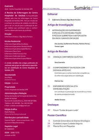 CUID’ARTE
2014 - Centro Hospitalar de Setúbal, EPE
A Revista de Enfermagem do Centro
Hospitalar de Setúbal, é uma publicação
editada pela área de enfermagem do Centro
Hospitalar de Setúbal, EPE. Tem por missão dar
a conhecer as práticas de cuidados de enferma-
gem e ser um veiculo para a publicação de arti-
gos inéditos que contribuam para o conheci-
mento e desenvolvimento da profissão.
Direção
Enfermeira Diretora: Olga Maria Ferreira
Núcleo Redatorial:
Enfermeira Especialista Ana Botas
Enfermeira Especialista Cláudia Estevão
Enfermeira Especialista Isabel Martins
Enfermeiro Flávio Faria
Enfermeiro Chefe Francisco Vaz
Enfermeiro Chefe João Gomes
Enfermeira Especialista Susana Ribeiro
A revisão científica dos artigos publicados foi
realizada pelo grupo de enfermeiros especialis-
tas em reabilitação do Centro Hospitalar de
Setúbal, EPE.
Secretariado
Ana Pádua
(Assistente Técnico)
Edição - Cuid’arte
Propriedade
Centro Hospitalar de Setúbal, EPE
Administração e Redação
Serviço de Gestão da Formação do Centro Hos-
pitalar de Setúbal
Rua Camilo Castelo Branco, 2910-446 SETÙBAL
Telefone: 265 549 000 - Fax: 265 532 020
E-Mail: cuidarte.setubal@gmail.com
Edição Gráfica
Pedro Pedroso
(Técnico de Pós-Produção Audiovisual)
Distribuição e periodicidade
Suporte Digital - (Adobe Acrobate Reader - PDF)
Semestral (Maio/Novembro)
Depósito Legal
Nº 258630/07
ISSN - 1646-7175
anotada na ERC
SumárioAno 7 | nº 11 | maio 2014
Editorial
5 Enfermeira Diretora Olga Maria Ferreira
Artigo de Investigação
7 INTERVENÇÃO DO ENFERMEIRO
ESPECIALISTA EM REABILITAÇÃO
À PESSOA SUBMETIDA A ARTOPLASTIA
DA ANCA: GANHOS EM SAÚDE
Ana Jacinto; Guilhermina Ferreira; Patrícia Ferraz;
Teresa Lopes
Artigo de Revisão
15 CRIANÇA COM FIBROSE QUÍSTICA
Sara Guerreiro
23 O EMPOWERMENT DA PESSOA COM
DISFAGIA APÓS AVC
Contributo para o conhecimento das competências
do enfermeiro especialista em reabilitação
Patrícia Vaz
31 ENFERMEIRO ESPECIALISTA
EM REABILITAÇÃO
Um contributo na prevenção da incontinência urinária
do utente prostatectomizado
Noélia Ferreira
Destaque
37 Fórum “Cuidar de quem cuida”
Poster Científico
6 Controlo Sintomático do Doente Oncologico
14 Cuidados Limpos Cuidados Seguros
22 Plasma Rico em Plaquetas
 