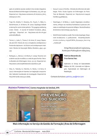 após um acidente vascular cerebral: Uma revisão integrativa.
Revista da Rede de Enfermagem do Nordeste, 11(1), 181-190.
Disponível em: http://www.revistarene.ufc.br/vol11n1_html_
site/a19v11n1.htm.
Trapl, M.; Enderle, P.; Nowotny, M.; Teusch, Y.; Matz, K.;
Dachenhausen, A. & Brainin, M. (2007). Dysphagia bedside
screening for acute-stroke patients: The gugging swallowing
screen. Stroke - A Journal of Cerebral Circulation, 38(11),
2948-2952. Disponível em: http://www.ncbi.nlm.nih.gov/
pubmed/17885261.
Terroni, L.; Leite, C.; Tinone, G. & Júnior, R. (2003). Depres-
são pós-AVC: Fatores de risco e terapêutica antidepressiva /
Poststroke depression: risk factors and antidepressant treat-
ment. Revista da Associação Médica Brasileira; 49(4), 450-
459.
Rodrigues, L.; Alencar, A. & Rocha, E. (2009). Paciente com
acidente vascular encefálico e a rede de apoio familiar. Revis-
ta Brasileira de Enfermagem, 62(2), 271-277. Disponível em:
http://www.scielo.br/pdf/reben/v62n2/a16v62n2.pdf.
Silva, A.; Taborda, A.; Vilarinho, H.; Rocha, I. & Vieira, O.
(2011). Intervenções em doentes com deglutição comprome-
tida. Gabinete Coordenador de Investigação. Disponível de:
http://hdl.handle.net/10400.16/785.
Sousa, E. (2011). A Família – Atitudes do enfermeiro de reabi-
litação. Porto: Escola Superior de Enfermagem do Porto.
Tese de Mestrado. Disponível em: http://comum.rcaap.pt/
handle/123456789/1775.
Steenhagen, C. & Motta, L. (2006). Deglutição e envelheci-
mento, enfoque nas manobras facilitadoras e posturais utili-
zadas na reabilitação do paciente disfágico. Revista Brasileira
de Geriatria e Gerontologia, 9(3), 89-100.
World Stroke Academy (2008). Post stroke dysphagia. Dispo-
nível em:Adicionou +1 publicamente. Anularhttp://world-
stroke-academy.org/pdf/WSA_Dyspagia_learning
_module.pdf.
Artigo Rececionado em 05/02/2014
Aceite para Publicação em 16/04/2014
Patrícia Alexandra da
Cruz Garcez Vaz:
Enfermeira no Serviço de Especialidades
Médicas do CHS. Licenciada em Enferma-
gem; Especializada em Enfermagem de
Reabilitação.
Contacto da Autora: patricia_vaz@msn.com
Cuid’arte - Revista de Enfermagem maio 2014
30
AGENDA FORMATIVA | Centro Hospitalar de Setúbal, EPE
Mais informação no Serviço de Gestão da Formação | Área de Enfermagem
 