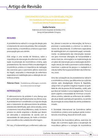 RESUMO
A prostatectomia radical é a cirurgia de eleição para
o tratamento do cancro da próstata. Das consequên-
cias da mesma, a incontinência urinária é a que maior
preocupação gera aos utentes.
Este artigo é uma revisão de literatura, sobre a
importância da intervenção do enfermeiro de reabili-
tação na prevenção da incontinência urinária, após
prostatectomia. No mesmo é feita uma abordagem à
incontinência urinária e à importância da realização
dos exercícios para o pavimento pélvico (exercícios
de Kegel), associados à intervenção do enfermeiro
especialista em reabilitação para a obtenção de con-
tinência urinária.
Palavras-Chave: Prostatectomia; enfermagem; incontinên-
cia urinária e exercícios de Kegel
INTRODUÇÃO
O adenocarcinoma da próstata é uma doença que
tem aumentado significativamente nos últimos anos.
A prostatectomia é considerada a cirurgia de eleição
para o tratamento do adenocarcinoma da próstata,
estando esta identificada, após vários estudos, como
o tratamento mais eficaz (Monteiro, 2006). A mesma
provoca no utente angústias e dúvidas que devem
ser atenuadas e esclarecidas de acordo com as
necessidades de cada pessoa, de modo a contribuir
para a excelência dos cuidados de enfermagem.
Por isso, é fundamental que o enfermeiro saiba ava-
liar, planear e executar as intervenções, de forma a
promover o autocuidado e a diminuir no utente os
receios do desconhecido. O enfermeiro especialista
de reabilitação tem um importante papel, nomeada-
mente: no planeamento das intervenções necessá-
rias para minimizar alterações de funcionalidade a
vários níveis (ex. eliminação) e na implementação de
um plano de intervenção para a reeducação da elimi-
nação vesical, de modo a promover o autocuidado, a
maximizar o potencial da pessoa e a readaptá-la à
vida da melhor forma possível (Ordem dos Enfermei-
ros, 2010).
Uma das consequências da prostatectomia radical é
a incontinência urinária, que afeta entre 50 a 75% dos
utentes após desalgaliação (Vianna & Napoleão,
2009) e tem um grande e negativo impacto na quali-
dade de vida da pessoa (Ko & Sawatzky, 2008), pelo
que deve ser tratada e nunca negligenciada. Torna-se
assim urgente a necessidade de minimizar a inconti-
nência urinária, cabendo ao enfermeiro de reabilita-
ção atuar desde o período pré-operatório, no sentido
da promoção do autocuidado do utente prostatecto-
mizado.
A Sociedade Internacional de Continência define
incontinência urinária como qualquer perda involun-
tária de urina (Zhang, Stauss & Siminoff, 2007).
Os exercícios da musculatura pélvica, exercícios de
Kegel, são a primeira opção para a recuperação da
musculatura pélvica e a correção da incontinência
Cuid’arte - Revista de Enfermagem maio 2014
31
Artigo de Revisão
ENFERMEIRO ESPECIALISTA EM REABILITAÇÃO
Um Contributo na Prevenção da Incontinência
Urinária do Utente Prostatectomizado
Noélia Ferreira
Enfermeira do Centro Hospitalar de Setúbal, E.P.E.
Serviço de Especialidades Cirúrgicas
 
