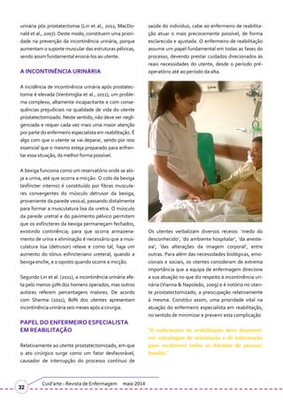 urinária pós prostatectomia (Lin et al., 2011; MacDo-
nald et al., 2007). Deste modo, constituem uma priori-
dade na prevenção da incontinência urinária, porque
aumentam o suporte muscular das estruturas pélvicas,
sendo assim fundamental ensiná-los ao utente.
A INCONTINÊNCIA URINÁRIA
A incidência de incontinência urinária após prostatec-
tomia é elevada (Ventimiglia et al., 2011), um proble-
ma complexo, altamente incapacitante e com conse-
quências prejudiciais na qualidade de vida do utente
prostatectomizado. Neste sentido, não deve ser negli-
genciada e requer cada vez mais uma maior atenção
por parte do enfermeiro especialista em reabilitação. É
algo com que o utente se vai deparar, sendo por isso
essencial que o mesmo esteja preparado para enfren-
tar essa situação, da melhor forma possível.
A bexiga funciona como um reservatório onde se alo-
ja a urina, até que ocorra a micção. O colo da bexiga
(esfíncter interno) é constituído por fibras muscula-
res convergentes do músculo detrusor da bexiga,
proveniente da parede vesical, passando distalmente
para formar a musculatura lisa da uretra. O músculo
da parede uretral e do pavimento pélvico permitem
que os esfíncteres da bexiga permaneçam fechados,
existindo continência; para que ocorra armazena-
mento de urina e eliminação é necessário que a mus-
culatura lisa (detrusor) relaxe e como tal, haja um
aumento do tónus esfincteriano ureteral, quando a
bexiga enche, e o oposto quando ocorre a micção.
Segundo Lin et al. (2011), a incontinência urinária afe-
ta pelo menos 50% dos homens operados, mas outros
autores referem percentagens maiores. De acordo
com Sharma (2011), 80% dos utentes apresentam
incontinência urinária seis meses após a cirurgia.
PAPEL DO ENFERMEIRO ESPECIALISTA
EM REABILITAÇÃO
Relativamente ao utente prostatectomizado, em que
o ato cirúrgico surge como um fator desfavorável,
causador de interrupção do processo contínuo de
saúde do indivíduo, cabe ao enfermeiro de reabilita-
ção atuar o mais precocemente possível, de forma
esclarecida e ajustada. O enfermeiro de reabilitação
assume um papel fundamental em todas as fases do
processo, devendo prestar cuidados direcionados às
reais necessidades do utente, desde o período pré-
operatório até ao período da alta.
Os utentes verbalizam diversos receios: ‘medo do
desconhecido’, ‘do ambiente hospitalar’, ‘da aneste-
sia’, ‘das alterações da imagem corporal’, entre
outras. Para além das necessidades biológicas, emo-
cionais e sociais, os utentes consideram de extrema
importância que a equipa de enfermagem direcione
a sua atuação no que diz respeito à incontinência uri-
nária (Vianna & Napoleão, 2009) e é notório no uten-
te prostatectomizado, a preocupação relativamente
à mesma. Constitui assim, uma prioridade vital na
atuação do enfermeiro especialista em reabilitação,
no sentido de minimizar e prevenir esta complicação
“O enfermeiro de reabilitação deve desenvol-
ver estratégias de orientação e de informação
para esclarecer todas as dúvidas da pessoa/
família.”
Cuid’arte - Revista de Enfermagem maio 2014
32
 