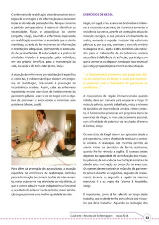 O enfermeiro de reabilitação deve desenvolver estra-
tégias de orientação e de informação para esclarecer
todas as dúvidas da pessoa/família. No que concerne
o período pré-operatório, é essencial identificar as
necessidades físicas e psicológicas do utente
(Jorgetto, 2005), devendo o enfermeiro especialista
em reabilitação minimizar a ansiedade que o utente
manifesta, através do fornecimento de informações
e orientações adequadas, promovendo o autocuida-
do da pessoa/família. O autocuidado é a prática de
atividades iniciadas e executadas pelos indivíduos,
em seu próprio benefício, para a manutenção da
vida, da saúde e do bem-estar (Leite, 2004).
A atuação do enfermeiro de reabilitação é específica
e, como tal, é indispensável que elabore um progra-
ma de reabilitação, direcionado à prevenção da
incontinência urinária. Assim, cabe ao enfermeiro
especialista ensinar exercícios de fortalecimento do
pavimento pélvico - exercícios de Kegel, com o obje-
tivo de promover o autocuidado e minimizar este
problema (Moore, 2008).
Para além da promoção do autocuidado, a atuação
específica do enfermeiro de reabilitação contribui
para a diminuição do número de dias de internamen-
to, maior autonomia nas atividades de vida diárias, já
que o utente adquire maior independência funcional
e, resultado do anteriormente referido, maior satisfa-
ção o que promove uma melhor qualidade de vida.
EXERCÍCIOS DE KEGEL
Kegel, em 1948, criou exercícios destinados a fortale-
cer a musculatura perineal, de maneira a aumentar a
resistência da uretra, através de contrações ativas do
músculo coccígeo, o que provoca encerramento da
uretra, aumenta o suporte muscular das estruturas
pélvicas e, por sua vez, promove o controlo urinário
(Kubagawa et al., 2006). Estes exercícios são indica-
dos para o tratamento da incontinência urinária
secundária à deficiência do esfíncter, que é algo com
que o utente se vai deparar, sendo por isso essencial
que esteja preparado para enfrentar essa situação.
“…é fundamental promover um programa diá-
rio de exercícios de Kegel, o mais precocemen-
te possível, com a finalidade de potenciar os
resultados…”
A musculatura da região intervencionada quando
inibida, deve ser treinada para recuperar a força. O
músculo pélvico, quando trabalhado, reduz o número
de episódios de incontinência urinária. Neste contex-
to, é fundamental promover um programa diário de
exercícios de Kegel, o mais precocemente possível,
com a finalidade de potenciar os resultados (Ferreira
& Santos, 2009).
Os exercícios de Kegel devem ser aplicados desde o
pré-operatório, com o objetivo de reeducar o contro-
lo urinário. A realização dos mesmos permite ao
utente iniciar os exercícios de forma autónoma,
quando lhe for retirada a algália. O sucesso destes
depende da capacidade de identificação dos múscu-
los pélvicos, da consciência da contração correta e da
adesão e/ou motivação ao protocolo de exercícios.
Os utentes devem contrair os músculos do pavimen-
to pélvico durante 10 segundos, seguidos de relaxa-
mento durante 10 segundos e repetir os mesmos
exercícios 6 a 12 vezes dia (Vianna & Napoleão,
2009).
É importante, como já foi referido ao longo deste
trabalho, que o utente tenha consciência dos múscu-
los que deve trabalhar. Aquando da realização dos
Cuid’arte - Revista de Enfermagem maio 2014
33
 