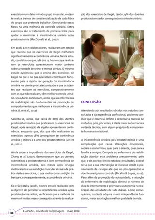 exercícios num determinado grupo muscular, o uten-
te realiza treinos de consciencialização de cada fibra
do grupo que pretende trabalhar. Exercitando essas
fibras há uma melhoria do controle urinário. Estes
exercícios são o tratamento de primeira linha para
ajudar a minimizar a incontinência urinária após
prostatectomia (MacDonald et al., 2007).
Em 2008, Lin e colaboradores, realizaram um estudo
que revelou que os exercícios de Kegel melhoram
significativamente a continência urinária. Neste estu-
do, constatou-se que 71% dos 14 homens que realiza-
ram os exercícios apresentavam maior controlo
sobre a vontade de urinar e menos perdas. O mesmo
estudo evidenciou que o ensino dos exercícios de
Kegel no pré e no pós-operatório contribuem forte-
mente para a rápida recuperação da incontinência
urinária no utente prostatectomizado e que os uten-
tes que realizam os exercícios, comparativamente
com os que não realizam, têm melhor controlo uriná-
rio. Os autores concluíram, ainda, que os enfermeiros
de reabilitação são fundamentais na promoção de
comportamentos que melhoram a incontinência uri-
nária. (Lin et al., 2011)
Salienta-se, ainda, que cerca de 88% dos utentes
prostatectomizados que praticaram os exercícios de
Kegel, após remoção da algália apresentaram conti-
nência, enquanto que, dos que não realizaram os
exercícios, apenas 56% conseguiram ter continência
urinária 3 meses a 1 ano pós-prostatectomia (Lin et
al., 2011)
Ainda sobre a importância dos exercícios de Kegel,
Zhang et al. (2007), demonstraram que 29 utentes
submetidos a prostatectomia e com permanência de
incontinência urinária, seis meses após cirurgia
melhoraram a sua condição muscular através da prá-
tica destes exercícios, o que melhorou a condição da
bexiga e, consequentemente, a continência urinária.
Ko e Sawatzky (2008), noutro estudo realizado com
o objetivo de perceber a incontinência urinária após
prostatectomia radical, verificaram que a melhoria da
mesma é muitas vezes conseguida através da realiza-
ção dos exercícios de Kegel, tendo 74% dos doentes
prostatectomizados conseguindo o controle urinário.
CONCLUSÃO
Atendendo aos resultados obtidos nos estudos con-
sultados e da experiência profissional, podemos con-
cluir que é essencial refletir e repensar a práticas de
cuidados, pois, por vezes, é dada maior supremacia à
vertente técnica, com algum prejuízo da componen-
te humana e relacional.
A incontinência urinária pós-prostatectomia é uma
complicação que causa alterações emocionais,
sociais e económicas, quer para o doente, quer para a
família e amigos. Compete ao enfermeiro de reabili-
tação abordar este problema precocemente, pelo
que, e de acordo com os estudos consultados, o ideal
seria que a sua intervenção se iniciasse desde o pla-
neamento da cirurgia até que no pós-operatório o
doente readquira o controlo (Bicalho & Lopes, 2012).
Para além da promoção do autocuidado, a atuação
do enfermeiro de reabilitação diminui o número de
dias de internamento e promove a autonomia na rea-
lização das atividades de vida diárias. Como conse-
quência, o utente adquire maior independência fun-
cional, maior satisfação e melhor qualidade de vida.
Cuid’arte - Revista de Enfermagem maio 2014
34
 