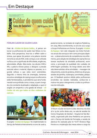 Em Destaque
FÓRUM CUIDAR DE QUEM CUIDA
Falar de «Cuidar de Quem Cuida», é pensar em
tornar os profissionais de saúde mais felizes no tra-
balho. Esta perspectiva, leva-nos a refletir sobre o
stresse, que apesar de parecer uma palavra recente
remonta ao século XVII, onde começou a ser utilizada
na física com o significado de dificuldade, exigências,
adversidade, aflição. Mais tarde, nos séculos XVIII e
XIX, a palavra stresse passou a designar a pressão
exercida sobre o material, objetos ou pessoas, ou o
grande esforço a que estes eram submetidos.
Seguindo a mesma linha de orientação, tentamos
encontrar estratégias de coping (a que os enfermeiros
estão familiarizados), e percebemos que seria funda-
mental numa profissão como a nossa, a quem é exigi-
da uma constante atualização e adaptação, a quem é
exigido um empenho e uma gestão de stresse - «O
Cuidar de nós que todos os dias cuidamos de
outros».
O projeto «Cuidar da Equipa» foi implementado no
Serviço de Pediatria Internamento no ano de 2006 e,
posteriormente, na Unidade de Urgência Pediátrica,
em 2009. Mais recentemente, no ano de 2012 surgiu
o Grupo Profissionais em Forma. O projeto «Cuidar
da Equipa» tem sido integrado nos Ciclos Formati-
vos anuais dos serviços e tem como principais objeti-
vos: - o desenvolvimento de competências nos enfer-
meiros, para adoção de estratégias de coping face ao
stresse resultante da atividade profissional, assim
como, a promoção da qualidade dos cuidados de
enfermagem prestados. Ao longo destes anos têm
sido desenvolvidas várias atividades: - massagem de
relaxamento; aulas de ginástica; dinâmicas de grupo;
sessões de partilha; risoterapia; caminhadas; pedipa-
per. O feedback positivo obtido pelos profissionais
envolvidos nas sessões realizadas, conduz-nos e
motiva-nos para o alargamento a todos os profissio-
nais da instituição.
O fórum «Cuidar de Quem Cuida» decorreu nos dias
18 e 19 de Junho deste ano, na sala de sessões do
Centro Hospitalar de Setúbal – Hospital de São Ber-
nardo, organizado pela área Pediátrica em parceria
com o Serviço de Gestão da Formação, a sessão de
abertura foi realizada pela Sr.ª Enf.ª Diretora Olga
Ferreira e a moderação das mesas esteve a cargo do
Cuid’arte - Revista de Enfermagem maio 2014
37
 