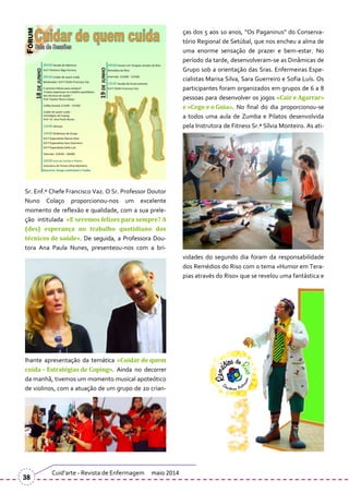 ças dos 5 aos 10 anos, “Os Paganinus” do Conserva-
tório Regional de Setúbal, que nos encheu a alma de
uma enorme sensação de prazer e bem-estar. No
período da tarde, desenvolveram-se as Dinâmicas de
Grupo sob a orientação das Sras. Enfermeiras Espe-
cialistas Marisa Silva, Sara Guerreiro e Sofia Luís. Os
participantes foram organizados em grupos de 6 a 8
pessoas para desenvolver os jogos «Cair e Agarrar»
e «Cego e o Guia». No final do dia proporcionou-se
a todos uma aula de Zumba e Pilatos desenvolvida
pela Instrutora de Fitness Sr.ª Sílvia Monteiro. As ati-
vidades do segundo dia foram da responsabilidade
dos Remédios do Riso com o tema «Humor em Tera-
pias através do Riso» que se revelou uma fantástica e
Sr. Enf.º Chefe Francisco Vaz. O Sr. Professor Doutor
Nuno Colaço proporcionou-nos um excelente
momento de reflexão e qualidade, com a sua prele-
ção intitulada «E seremos felizes para sempre? A
(des) esperança no trabalho quotidiano dos
técnicos de saúde». De seguida, a Professora Dou-
tora Ana Paula Nunes, presenteou-nos com a bri-
lhante apresentação da temática «Cuidar de quem
cuida – Estratégias de Coping». Ainda no decorrer
da manhã, tivemos um momento musical apoteótico
de violinos, com a atuação de um grupo de 20 crian-
Cuid’arte - Revista de Enfermagem maio 2014
38
 