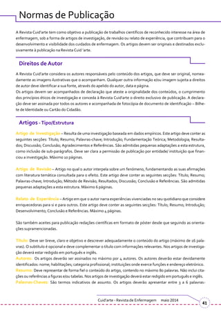 Normas de Publicação
A Revista Cuid’arte tem como objetivo a publicação de trabalhos científicos de reconhecido interesse na |rea de
enfermagem, sob a forma de artigos de investigação, de revisão ou relato de experiência, que contribuam para o
desenvolvimento e visibilidade dos cuidados de enfermagem. Os artigos devem ser originais e destinados exclu-
sivamente { publicação na Revista Cuid ’arte.
Direitos de Autor
A Revista Cuid’arte considera os autores respons|veis pelo conteúdo dos artigos, que deve ser original, nomea-
damente as imagens ilustrativas que o acompanham. Qualquer outra informação e/ou imagem sujeita a direitos
de autor deve identificar a sua fonte, através do apelido do autor, data e página.
Os artigos devem ser acompanhados de declaração que ateste a originalidade dos conteúdos, o cumprimento
dos princípios éticos de investigação e conceda { Revista Cuid’arte o direito exclusivo de publicação. A declara-
ção deve ser assinada por todos os autores e acompanhada de fotocópia de documento de identificação – Bilhe-
te de Identidade ou Cartão do Cidadão.
Artigos -Tipo/Estrutura
Artigo de Investigação – Resulta de uma investigação baseada em dados empíricos. Este artigo deve conter as
seguintes secções: Título; Resumo; Palavras-chave; Introdução; Fundamentação Teórica; Metodologia; Resulta-
dos; Discussão; Conclusão; Agradecimentos e Referências. São admitidas pequenas adaptações a esta estrutura,
como inclusão de sub-parágrafos. Deve ser clara a permissão de publicação por entidade/ instituição que finan-
ciou a investigação. Máximo 10 páginas.
Artigo de Revisão – Artigo no qual o autor interpela sobre um fenómeno, fundamentando as suas afirmações
com literatura temática consultada para o efeito. Este artigo deve conter as seguintes secções: Título; Resumo;
Palavras-chave; Introdução; Método de Revisão; Resultados; Discussão; Conclusão e Referências. São admitidas
pequenas adaptações a esta estrutura. Máximo 6 páginas.
Relato de Experiência – Artigo em que o autor narra experiências vivenciadas no seu quotidiano que considere
enriquecedoras para si e para outros. Este artigo deve conter as seguintes secções: Título; Resumo; Introdução;
Desenvolvimento; Conclusão e Referências. Máximo 4 páginas.
São também aceites para publicação redações científicas em formato de póster desde que seguindo as orienta-
ções supramencionadas.
Título: Deve ser breve, claro e objetivo e descrever adequadamente o conteúdo do artigo (m|ximo de 16 pala-
vras). O subtítulo é opcional e deve complementar o título com informações relevantes. Nos artigos de investiga-
ção deverá estar redigido em português e inglês.
Autores: Os artigos deverão ser assinados no máximo por 4 autores. Os autores deverão estar devidamente
identificados: nome; habilitações; categoria profissional; instituições onde exerce funções e endereço eletrónico.
Resumo: Deve representar de forma fiel o conteúdo do artigo, contendo no máximo 80 palavras. Não inclui cita-
ções ou referências a figuras e/ou tabelas. Nos artigos de investigação deverá estar redigido em português e inglês.
Palavras-Chaves: São termos indicativos de assunto. Os artigos deverão apresentar entre 3 a 6 palavras-
Cuid’arte - Revista de Enfermagem maio 2014
41
 