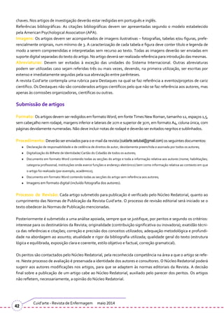 chaves. Nos artigos de investigação deverão estar redigidas em português e inglês.
Referências bibliográficas: As citações bibliográficas devem ser apresentadas segundo o modelo estabelecido
pela American Psychological Association (APA).
Imagens: Os artigos devem ser acompanhados de imagens ilustrativas – fotografias, tabelas e/ou figuras, prefe-
rencialmente originais, num mínimo de 3. A caracterização de cada tabela e figura deve conter título e legenda de
modo a serem compreendidas e interpretadas sem recurso ao texto. Todas as imagens deverão ser enviadas em
suporte digital separadas do texto do artigo. No artigo deverá ser realizada referência para introdução das mesmas.
Abreviaturas: Devem ser evitadas { exceção das unidades do Sistema Internacional. Outras abreviaturas
podem ser utilizadas caso sejam referidas três ou mais vezes, devendo, na primeira utilização, ser escritas por
extenso e imediatamente seguidas pela sua abreviação entre parênteses.
A revista Cuid’arte contempla uma rubrica para Destaques na qual se faz referência a eventos/projetos de cariz
científico. Os Destaques não são considerados artigos científicos pelo que não se faz referência aos autores, mas
apenas às comissões organizadoras, científicas ou outras.
Submissão de artigos
Formato: Os artigos devem ser redigidos em formato Word, em fonte Times New Roman, tamanho 12, espaços 1,5,
sem cabeçalho nem rodapé, margens inferior e laterais de 2cm e superior de 3cm, em formato A4, coluna única, com
páginas devidamente numeradas. Não deve incluir notas de rodapé e deverão ser evitados negritos e sublinhados.
Procedimento: Deverão ser enviadospara o e-mail da revista (cuidarte.setubal@gmail.com) os seguintes documentos:
Declaração de responsabilidade e de cedência de direitos de autor, devidamente preenchida e assinada por todos os autores;
Digitalização do Bilhete de Identidade/ Cartão do Cidadão de todos os autores;
Documento em formato Word contendo todas as secções do artigo e toda a informação relativa aos autores (nome; habilitações;
categoria profissional; instituições onde exerce funções e endereço eletrónico) bem como informação relativa ao contexto em que
o artigo foi realizado (por exemplo, académico);
Documento em formato Word contendo todas as secções do artigo sem referência aos autores;
Imagens em formato digital (incluído fotografia dos autores).
Processo de Revisão: Cada artigo submetido para publicação é verificado pelo Núcleo Redatorial, quanto ao
cumprimento das Normas de Publicação da Revista Cuid’arte. O processo de revisão editorial ser| iniciado se o
texto obedecer às Normas de Publicação mencionadas.
Posteriormente é submetido a uma análise apoiada, sempre que se justifique, por peritos e segundo os critérios:
interesse para os destinatários da Revista; originalidade (contribuição significativa ou inovadora); exatidão técni-
ca das referências e citações; correção e precisão dos conceitos utilizados; adequação metodológica e profundi-
dade na abordagem ao assunto; atualidade e rigor da bibliografia utilizada; qualidade geral do texto (estrutura
lógica e equilibrada, exposição clara e coerente, estilo objetivo e factual, correção gramatical).
Os peritos são contactados pelo Núcleo Redatorial, pela reconhecida competência na área a que o artigo se refe-
re. Neste processo de avaliação é preservada a identidade dos autores e consultores. O Núcleo Redatorial poderá
sugerir aos autores modificações nos artigos, para que se adaptem às normas editoriais da Revista. A decisão
final sobre a publicação de um artigo cabe ao Núcleo Redatorial, auxiliado pelo parecer dos peritos. Os artigos
não refletem, necessariamente, a opinião do Núcleo Redatorial.
Cuid’arte - Revista de Enfermagem maio 2014
42
 