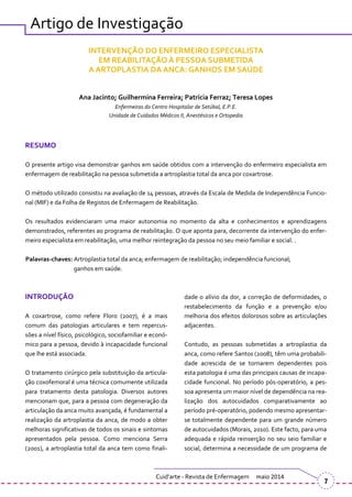 Artigo de Investigação
INTERVENÇÃO DO ENFERMEIRO ESPECIALISTA
EM REABILITAÇÃO À PESSOA SUBMETIDA
A ARTOPLASTIA DA ANCA: GANHOS EM SAÚDE
Ana Jacinto; Guilhermina Ferreira; Patrícia Ferraz; Teresa Lopes
Enfermeiras do Centro Hospitalar de Setúbal, E.P.E.
Unidade de Cuidados Médicos II, Anestésicos e Ortopedia
RESUMO
O presente artigo visa demonstrar ganhos em saúde obtidos com a intervenção do enfermeiro especialista em
enfermagem de reabilitação na pessoa submetida a artroplastia total da anca por coxartrose.
O método utilizado consistiu na avaliação de 14 pessoas, através da Escala de Medida de Independência Funcio-
nal (MIF) e da Folha de Registos de Enfermagem de Reabilitação.
Os resultados evidenciaram uma maior autonomia no momento da alta e conhecimentos e aprendizagens
demonstrados, referentes ao programa de reabilitação. O que aponta para, decorrente da intervenção do enfer-
meiro especialista em reabilitação, uma melhor reintegração da pessoa no seu meio familiar e social. .
Palavras-chaves: Artroplastia total da anca; enfermagem de reabilitação; independência funcional;
ganhos em saúde.
INTRODUÇÃO
A coxartrose, como refere Floro (2007), é a mais
comum das patologias articulares e tem repercus-
sões a nível físico, psicológico, sociofamiliar e econó-
mico para a pessoa, devido à incapacidade funcional
que lhe está associada.
O tratamento cirúrgico pela substituição da articula-
ção coxofemoral é uma técnica comumente utilizada
para tratamento desta patologia. Diversos autores
mencionam que, para a pessoa com degeneração da
articulação da anca muito avançada, é fundamental a
realização da artroplastia da anca, de modo a obter
melhoras significativas de todos os sinais e sintomas
apresentados pela pessoa. Como menciona Serra
(2001), a artroplastia total da anca tem como finali-
dade o alívio da dor, a correção de deformidades, o
restabelecimento da função e a prevenção e/ou
melhoria dos efeitos dolorosos sobre as articulações
adjacentes.
Contudo, as pessoas submetidas a artroplastia da
anca, como refere Santos (2008), têm uma probabili-
dade acrescida de se tornarem dependentes pois
esta patologia é uma das principais causas de incapa-
cidade funcional. No período pós-operatório, a pes-
soa apresenta um maior nível de dependência na rea-
lização dos autocuidados comparativamente ao
período pré-operatório, podendo mesmo apresentar-
se totalmente dependente para um grande número
de autocuidados (Morais, 2010). Este facto, para uma
adequada e rápida reinserção no seu seio familiar e
social, determina a necessidade de um programa de
Cuid’arte - Revista de Enfermagem maio 2014
7
 