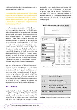 reabilitação adequado às necessidades da pessoa e
às suas capacidades funcionais.
“Os enfermeiros especialistas em reabilitação
trabalham com as pessoas para atingir o nível
máximo de independência funcional na realiza-
ção das atividades de vida diária, promovendo
o autocuidado e reforçando comportamentos
de adaptação positiva.”
Os enfermeiros especialistas em reabilitação traba-
lham com as pessoas para atingir o nível máximo de
independência funcional na realização das atividades
de vida diária, promovendo o autocuidado e refor-
çando comportamentos de adaptação positiva
(Hoeman, 2000). Neste contexto, assumem um
papel fundamental no processo de reabilitação da
pessoa submetida a artroplastia total da anca e do
seu prestador de cuidados, na identificação de neces-
sidades, no estabelecimento e implementação de
plano de intervenção, na avaliação de resultados e na
reformulação do plano, de modo a maximizar as
capacidades funcionais. Ao prestar cuidados perso-
nalizados pretende-se otimizar as capacidades da
pessoa/família e promover a readaptação funcional,
através de um processo de aprendizagem individual,
tendo em atenção os seus potenciais e limitações.
Com este estudo pretende-se: demonstrar a influên-
cia de um programa de reabilitação na autonomia da
pessoa submetida a artroplastia total da anca por
coxartrose; avaliar o tempo de aquisição de conheci-
mentos e aprendizagem do regime terapêutico
perante a intervenção do enfermeiro especialista em
reabilitação na pessoa/família submetida a artroplas-
tia total da anca por coxartrose e identificar os
ganhos em saúde nos três momentos de avaliação .
METODOLOGIA
Estudo realizado no Serviço Ortopedia I do Hospital
Ortopédico Sant´Iago do Outão, no período de 1 de
setembro a 1 de novembro de 2012. A amostra foi
constituída por 14 pessoas submetidas a artroplastia
total da anca por coxartrose. Os critérios de inclusão
estipulados foram: a pessoa ser submetida a arto-
plastia total da anca por coxartrose e ter idade com-
preendida entre 30 e 80 anos. Os instrumentos de
recolha de dados utilizados foram a Escala de MIF e a
Folha de Registos de Enfermagem de Reabilitação
para avaliação da aquisição de conhecimentos/
aprendizagens.
Figura 1 - Escala de Medida de Independência Funcional
Cuid’arte - Revista de Enfermagem maio 2014
8
 