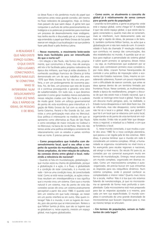 co desse fluxo e nós perdemos muito do papel que
exercíamos antes nesse grande corredor, até mesmo
no fluxo rodoviário de passageiros. Hoje, os ônibus
mais passam do que saem daqui. A gente tem que
conquistar o usufruto de certos posicionamentos es-
tratégicos e os potenciais já existentes para incentivar
um processo de desenvolvimento mais endógeno.
Isso tenho escrito e discursado por aí, e tomara que
seja entendido o papel que Mato Grosso do Sul pode
exercer em relação à sua localização e ao que poderia
fazer pelo Brasil e pela América Latina.
– Nesse momento, o movimento leste-oeste
teria mais facilidades para ser intensificado
do que o norte-sul?
– Em relação a São Paulo, não fomos nós, propria-
mente, que construímos o fluxo, mas ele avançou
até nós e foi facilitado pelos projetos rodoviários da
época dos militares, que hoje já estão obsoletos. O
conhecido sociólogo Francisco de Oliveira já tinha
demonstrado em um de seus trabalhos dos anos
1970 que Mato Grosso do Sul não era uma peri-
feria, e sim um prolongamento da economia pau-
lista. Foi, de fato, um processo que veio de lá para
cá e continua prosseguindo e gerando uma série
de subalternidades. Em tudo isso, o que devemos
aprender é como gerar modelos menos excludentes
nessas relações criadas com São Paulo e o sudeste
de modo geral. Existe um esforço governamental
do ponto de vista econômico para intensificar a li-
gação de Mato Grosso do Sul com os estados de
Santa Catarina, Paraná e Rio Grande do Sul, com
vistas a uma participação mais ativa no Mercosul.
Essa política é interessante na medida em que se
apresenta como alternativa ao fluxo de São Paulo
e como estratégia de maior inclusão no Codesul e
no Mercosul, na bacia do rio da Prata. Mas nós não
temos ainda uma política estratégica consistente de
relacionamento com os estados e países vizinhos
mais ao norte. É preciso pensar nela.
– Como pesquisadora que trabalha com de-
senvolvimento local, qual o seu olhar a res-
peito da questão da mundialização, dos terri-
tórios ampliados, da inter-relação de culturas,
da conexão direta entre global e local, redu-
zindo a relevância do nacional?
– Quando se fala em mundialização, globalização –
que muitas vezes eu chamo de globalidade, porque
a globalização é a ação, é o fluxo; e globalidade
é a condição de estar conectado, é o mundo em
rede – tem-se uma condição nova, de conectividade
total. Como se está nessa condição, as ações intera-
tivas resultam em interdependência e isso significa
que o mundo virou um sistema. Claro que o mundo
natural é um sistema, mas do ponto de vista das
conexões sociais ele virou um sistema praticamente
perceptível a partir dos anos 1980. E quando você
tem um sistema em que tudo interage, ao mexer
em um ponto interfere-se em outro. Mas quem in-
terage? Não é o mundo, e sim os lugares do mun-
do, pois são pontos que se interconectam. Reitero o
que Milton Santos já dizia, que são os lugares que
se globalizam e, nesse aspecto, inexiste um espaço
global, mas lugares globalizados.
– Como assim, se atualmente o conceito de
global já é relativamente de senso comum
para grande parte da população?
– Levando na brincadeira, a gente se pergunta: onde
está o espaço global, como chegar lá? A realidade
é que não existe espaço global, o que existe são lu-
gares conectados e, quanto mais eles se conectam,
mais se interferem, num deslocamento cada vez
mais ágil e rápido de ideias, de pessoas e de bens.
E, também conforme Milton Santos, eu acho que a
globalização em si não tem nada de ruim. A conecti­
vidade é fruto da chamada 3a
revolução industrial,
que contribuiu no avanço das comunicações, dos
elos estabelecidos no mundo. A questão que se co-
loca para explicar a perversidade do sistema global
é sobre quem primeiro se apropriou desses meios
– ou seja, as multinacionais que acabaram por se
impor, pois controlaram primeiro essas conexões e,
por meio delas, criaram formas hierarquizadas de
controle e uma política de imposição sobre a eco-
nomia dos Estados nacionais. Estes, mesmo se con-
siderando soberanos, ficaram um pouco impotentes
com a dificuldade de exercer controle, que antes se
dava apenas dentro de um território limitado por
fronteiras físicas. Nesse contexto, as multinacionais,
desde a época do neoliberalismo, pregam o discur-
so de que não existe mais o Estado nacional, que o
mundo se restringe entre local e global. Trata-se de
um discurso muito perigoso, pois, na realidade, o
Estado nunca desapareceu e nem deve fazer isso. Ele
se reformula, mas não desaparece, como também
não há só o local e o global. Aliás, que global? O
que há é um local que se relaciona com outro local,
organizando-se do ponto de vista territorial em múl-
tiplas escalas. Então não se pode falar que desapa-
receu o regional, o estadual ou o federal, e sim que
se fortaleceu o local.
E, nesse mundo conectado, o que mudou a par-
tir dos anos 1980 foi a nova condição planetária,
que passou a ser regida pela lei dos sistemas. Além
disso, é preciso lembrar que o mundo em rede é
considerado um sistema complexo. Afinal, a huma-
nidade se organizou inicialmente no nível micro e
foi avançando para escalas regionais e nacionais,
até atingir o nível macro. Do século XV para cá, as
conexões por via comercial avançaram muito em
termos de mundialização. Emergiu nesse processo
um mundo complexo, organizado em diversas es-
calas. Como um macrossistema complexo e auto-
-organizado, ele precisa buscar em suas entranhas
as respostas para seu reequilíbrio dinâmico. Num
sistema complexo, onde é possível conhecer as
complexidades e intervir nelas? Quanto mais micro
for a escala, melhor. Não é à toa que nós estamos
falando de nanotecnologia, já que no microssiste-
ma se apreende de forma mais profunda a com-
plexidade. Cada microssistema está mais preparado
para dar as respostas ajustadas a si mesmo, pois
cada um tem sua especificidade. O mundo com-
plexo é constituído de uma grande diversidade de
microssistemas que buscam respostas para si, mas
ao mesmo tempo se articulam.
– Em termos de populações, seriam os habi-
tantes de cada lugar?
A realidade é
que não existe
espaço global,
o que existe
são lugares
conectados e,
quanto mais eles
se conectam,
mais se
interferem, num
deslocamento
cada vez mais
ágil e rápido de
ideias, de pessoas
e de bens.
CULTURA EM MS - 2012 - N.516
 