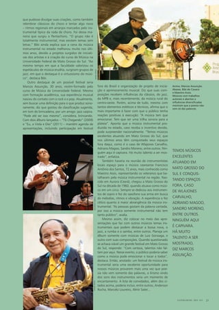 que pudesse divulgar suas criações, como também
relembrar clássicos do choro e tentar algo novo
– ritmos regionais em arranjos marcados pelo ins-
trumental típico da roda de choro. Foi dessa ma-
neira que surgiu o Pantachoro. “O grupo não é
totalmente instrumental, mas existem temas sem
letras.” Bibi ainda explica que a cena da música
instrumental no estado melhorou muito nos últi-
mos anos, devido a projetos surgidos de iniciati-
vas dos artistas e à criação do curso de Música na
Universidade Federal de Mato Grosso do Sul. “Ao
mesmo tempo em que a faculdade valorizou os
espetáculos de música erudita, surgiram grupos de
jazz, em que o destaque é o virtuosismo do músi-
co”, destaca Bibi.
Outro destaque de um possível festival seria
Marcos Assunção, 30 anos, recém-formado pelo
curso de Música da Universidade Federal. Mesmo
com formação acadêmica, sua experiência musical
nasceu do contato com o rock e o pop. Atualmente,
sem buscar uma definição para o que produz sono-
ramente, diz que gostou da classificação sugerida,
em tom de brincadeira, por um amigo: jazz caipira.
“Pode até ser isso mesmo”, considera, brincando.
Com dois álbuns lançados – “Tô Chegando” (2009)
e “Eu, a Viola e Eles” (2011) – mantém agenda de
apresentações, incluindo participação em festival
fora do Brasil e organização de projeto de inicia-
ção e aprimoramento musical. Diz que suas com-
posições recebem influências do clássico, do jazz,
da MPB e, mais recentemente, da música rural do
centro-oeste. Porém, acima de tudo, mesmo com
tantos elementos estéticos e técnicos, afirma que o
mais importante é fazer com que o público tenha
reações positivas à execução: “A música tem que
emocionar. Tem que ser uma trilha sonora para a
plateia”. Aponta que a música instrumental pro-
duzida no estado, caso receba o incentivo devido,
pode surpreender nacionalmente. “Temos músicos
excelentes atuando em Mato Grosso do Sul, que
nos últimos anos têm conquistado seus espaços
fora daqui, como é o caso de Wlajones Carvalho,
Adriano Magoo, Sandro Moreno, entre outros. Nin-
guém aqui é capivara. Há muito talento a ser mos-
trado”, enfatiza.
Também haveria na reunião de instrumentistas
locais espaço para o músico ceareanse Francisco
Antônio dos Santos, 72 anos, mais conhecido como
Maestro Assis, representando os veteranos que ba-
talharam pela música instrumental na região. Nas-
cido em Aurora (Ceará), chegou a Mato Grosso do
Sul na década de 1960, quando atuava como músi-
co em um circo. Sempre se dedicou aos instrumen-
tos de sopro e fez do saxofone sua arma em busca
de melodias, ritmos e vibração. A experiência o fez
cético quanto à maior abrangência da música ins-
trumental. “As pessoas gostam da palavra cantada,
por isso a música somente instrumental não tem
tanto público”, avalia.
Mesmo assim, diz colocar no meio das apre-
sentações que faz com outros músicos temas ins-
trumentais que podem destacar a bossa nova, o
jazz, a rumba e o samba, entre outros. Planeja um
álbum somente com músicas de Luiz Gonzaga, e
outro com suas composições. Quando questionado
se achava viável um grande festival em Mato Grosso
do Sul, responde: “Com certeza, talentos não fal-
tam por aqui. Nesse evento, o público poderia saber
como a música pode emocionar e tocar a todos”,
destaca. Então, anotado: um festival de música ins-
trumental seria uma excelente oportunidade para
nossos músicos provarem mais uma vez que poe-
sia não vem somente das palavras, o lirismo vindo
dos sons dos instrumentos seria um momento de
encantamento. A lista de convidados, além dos ci-
tados acima, poderia incluir, entre outros, Anderson
Rocha, Marcelo Loureiro, Almir Sater...
Acima, Marcos Assunção.
Abaixo, Bibi do Cavaco
e Maestro Assis.
Músicos com trabalhos
autorais e abertos a
influências diversificadas
mostram que a poesia não
vem só das palavras.
CULTURA EM MS - 2012 - N.5 21
temos músicos
excelentes
atuando em
mato grosso do
sul e conquis-
tando espaços
fora, caso
dE wlajones
carvalho,
adriano magoo,
sandro moreno,
entre outros.
ninguém aqui
é capivara.
há muito
talento a ser
mostrado,
diz marcos
assunção.
DanielReino
DanielReinoeduardocabral
 