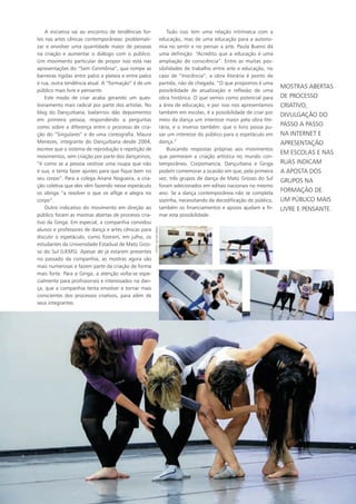 A iniciativa vai ao encontro de tendências for-
tes nas artes cênicas contemporâneas: problemati-
zar e envolver uma quantidade maior de pessoas
na criação e aumentar o diálogo com o público.
Um movimento particular de propor isso está nas
apresentações do “Sem Cerimônia”, que rompe as
barreiras rígidas entre palco e plateia e entre palco
e rua, outra tendência atual. A “formação” é de um
público mais livre e pensante.
Este modo de criar acaba gerando um ques-
tionamento mais radical por parte dos artistas. No
blog do Dançurbana, bailarinos dão depoimentos
em primeira pessoa, respondendo a perguntas
como sobre a diferença entre o processo de cria-
ção do “Singulares” e de uma coreografia. Maura
Menezes, integrante do Dançurbana desde 2004,
escreve que o sistema de reprodução e repetição de
movimentos, sem criação por parte dos dançarinos,
“é como se a pessoa vestisse uma roupa que não
é sua, e tenta fazer ajustes para que fique bem no
seu corpo”. Para a colega Ariane Nogueira, a cria-
ção coletiva que eles vêm fazendo nesse espetáculo
os obriga “a resolver o que os aflige e alegra no
corpo”.
Outro indicativo do movimento em direção ao
público foram as mostras abertas de processo cria-
tivo da Ginga. Em especial, a companhia convidou
alunos e professores de dança e artes cênicas para
discutir o espetáculo, como fizeram, em julho, os
estudantes da Universidade Estadual de Mato Gros-
so do Sul (UEMS). Apesar de já estarem presentes
no passado da companhia, as mostras agora são
mais numerosas e fazem parte da criação de forma
mais forte. Para a Ginga, a atenção volta-se espe-
cialmente para profissionais e interessados na dan-
ça, que a companhia tenta envolver e tornar mais
conscientes dos processos criativos, para além de
seus integrantes.
Tudo isso tem uma relação intrínseca com a
educação, mas de uma educação para a autono-
mia no sentir e no pensar a arte. Paula Bueno dá
uma definição: “Acredito que a educação é uma
ampliação de consciência”. Entre as muitas pos-
sibilidades de trabalho entre arte e educação, no
caso de “Inocência”, a obra literária é ponto de
partida, não de chegada. “O que propomos é uma
possibilidade de atualização e reflexão de uma
obra histórica. O que vemos como potencial para
a área de educação, e por isso nos apresentamos
também em escolas, é a possibilidade de criar por
meio da dança um interesse maior pela obra lite-
rária, e o inverso também: que o livro possa pu-
xar um interesse do público para o espetáculo em
dança.”
Buscando respostas próprias aos movimentos
que permeiam a criação artística no mundo con-
temporâneo, Corpomancia, Dançurbana e Ginga
podem comemorar a ocasião em que, pela primeira
vez, três grupos de dança de Mato Grosso do Sul
foram selecionados em editais nacionais no mesmo
ano. Se a dança contemporânea não se completa
sozinha, necessitando da decodificação do público,
também os financiamentos e apoios ajudam a fir-
mar esta possibilidade.
mostras abertas
de processo
criativo,
divulgação do
passo a passo
na internet e
apresentação
em escolas e nas
ruas indicam
a aposta dos
grupos na
formação de
um público mais
livre e pensante.
FOTOS:HELTONPEREZ
 