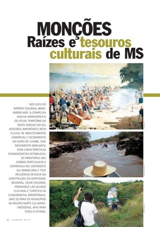 Monções
Nos idos do
império colonial ibero-
americano, a complexa
malha hidrográfica
do atual território de
Mato Grosso do Sul
integrou importante rota
fluvial de abastecimento
comercial e escoamento
do ouro de Cuiabá. Esse
movimento mercantil
com características
expansionistas estabeleceu
as fronteiras das
coroas portuguesa e
espanhola no continente
sul-americano e teve
influência decisiva na
construção da identidade
regional. Desse passado,
permanece um legado
cultural e turístico de
fundamental importância,
não só para os municípios
da região norte sul-mato-
grossense, mas para
todo o estado.
CULTURA EM MS - 2012 - N.526
culturais de MS
Raízes e tesouros
ReproduçãoDivulgaçãocointafabiopellegrini
 
